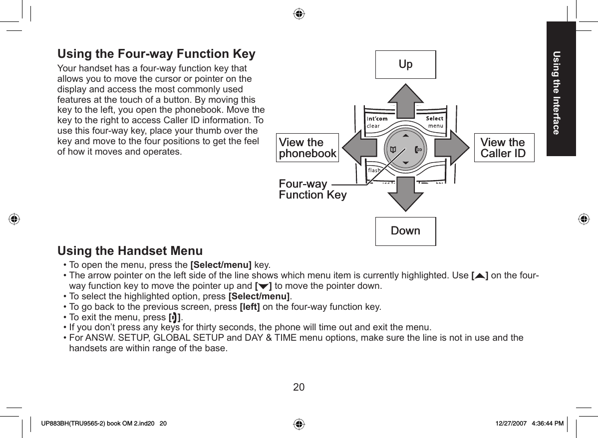 20Using the Interface Using the Four-way Function KeyYour handset has a four-way function key that allows you to move the cursor or pointer on the display and access the most commonly used features at the touch of a button. By moving this key to the left, you open the phonebook. Move the key to the right to access Caller ID information. To use this four-way key, place your thumb over the key and move to the four positions to get the feel of how it moves and operates.Using the Handset MenuTo open the menu, press the [Select/menu] key.The arrow pointer on the left side of the line shows which menu item is currently highlighted. Use [] on the four-way function key to move the pointer up and [] to move the pointer down.To select the highlighted option, press [Select/menu].To go back to the previous screen, press [left] on the four-way function key.To exit the menu, press []. If you don’t press any keys for thirty seconds, the phone will time out and exit the menu.For ANSW. SETUP, GLOBAL SETUP and DAY &amp; TIME menu options, make sure the line is not in use and the handsets are within range of the base.•••••••View the phonebook Four-way Function KeyUpView the Caller IDDownView the phonebook Four-way Function KeyUpView the Caller IDDownUP883BH(TRU9565-2) book OM 2.ind20   20UP883BH(TRU9565-2) book OM 2.ind20   20 12/27/2007   4:36:44 PM12/27/2007   4:36:44 PM