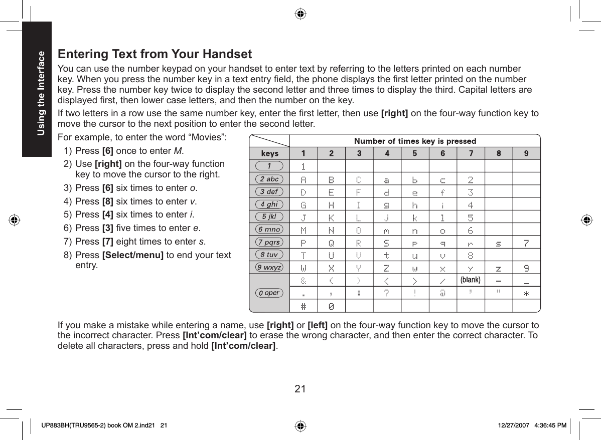 21Using the Interface  Entering Text from Your HandsetYou can use the number keypad on your handset to enter text by referring to the letters printed on each number key. When you press the number key in a text entry ﬁ eld, the phone displays the ﬁ rst letter printed on the number key. Press the number key twice to display the second letter and three times to display the third. Capital letters are displayed ﬁ rst, then lower case letters, and then the number on the key.If two letters in a row use the same number key, enter the ﬁ rst letter, then use [right] on the four-way function key to move the cursor to the next position to enter the second letter. For example, to enter the word “Movies”: Press [6] once to enter M.Use [right] on the four-way function key to move the cursor to the right.Press [6] six times to enter o.Press [8] six times to enter v.Press [4] six times to enter i.Press [3] ﬁ ve times to enter e.Press [7] eight times to enter s.Press [Select/menu] to end your text entry.If you make a mistake while entering a name, use [right] or [left] on the four-way function key to move the cursor to the incorrect character. Press [Int’com/clear] to erase the wrong character, and then enter the correct character. To delete all characters, press and hold [Int’com/clear].1)2)3)4)5)6)7)8)UP883BH(TRU9565-2) book OM 2.ind21   21UP883BH(TRU9565-2) book OM 2.ind21   21 12/27/2007   4:36:45 PM12/27/2007   4:36:45 PM