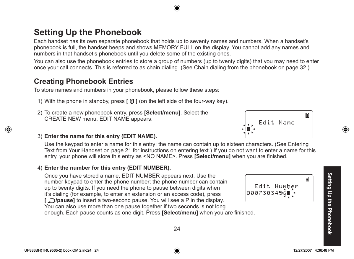 24Setting Up the  PhonebookEach handset has its own separate phonebook that holds up to seventy names and numbers. When a handset’s phonebook is full, the handset beeps and shows MEMORY FULL on the display. You cannot add any names and numbers in that handset’s phonebook until you delete some of the existing ones.You can also use the phonebook entries to store a group of numbers (up to twenty digits) that you may need to enter once your call connects. This is referred to as chain dialing. (See Chain dialing from the phonebook on page 32.) Creating Phonebook EntriesTo store names and numbers in your phonebook, please follow these steps:With the phone in standby, press [ ] (on the left side of the four-way key).To create a new phonebook entry, press [Select/menu]. Select the CREATE NEW menu. EDIT NAME appears.Enter the name for this entry (EDIT NAME). Use the keypad to enter a name for this entry; the name can contain up to sixteen characters. (See Entering Text from Your Handset on page 21 for instructions on entering text.) If you do not want to enter a name for this entry, your phone will store this entry as &lt;NO NAME&gt;. Press [Select/menu] when you are ﬁ nished.Enter the number for this entry (EDIT NUMBER).Once you have stored a name, EDIT NUMBER appears next. Use the number keypad to enter the phone number; the phone number can contain up to twenty digits. If you need the phone to pause between digits when it’s dialing (for example, to enter an extension or an access code), press [/pause] to insert a two-second pause. You will see a P in the display. You can also use more than one pause together if two seconds is not long enough. Each pause counts as one digit. Press [Select/menu] when you are ﬁ nished.1)2)3)4)Setting Up the PhonebookUP883BH(TRU9565-2) book OM 2.ind24   24UP883BH(TRU9565-2) book OM 2.ind24   24 12/27/2007   4:36:48 PM12/27/2007   4:36:48 PM