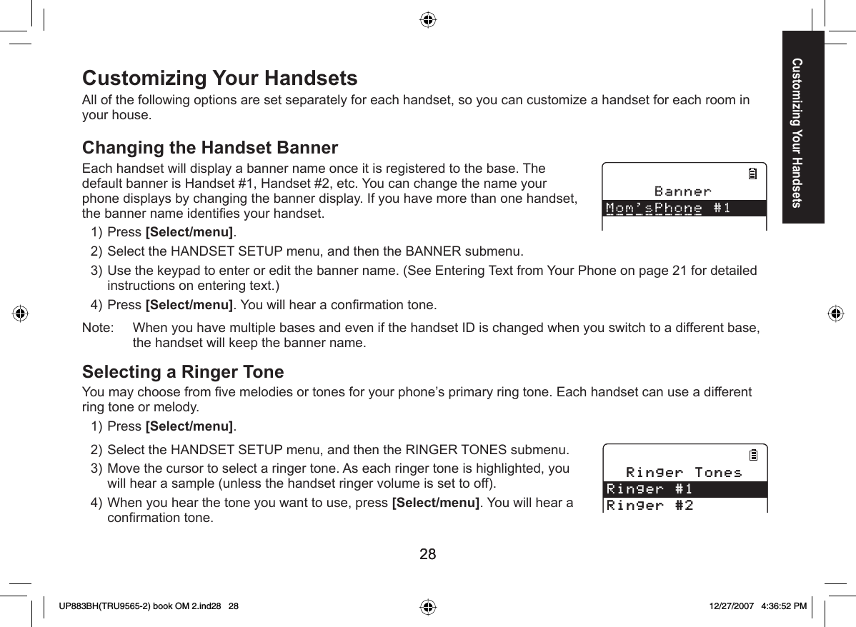 2828Customizing Your HandsetsAll of the following options are set separately for each handset, so you can customize a handset for each room in your house.Changing the Handset   BannerEach handset will display a banner name once it is registered to the base. The default banner is Handset #1, Handset #2, etc. You can change the name your phone displays by changing the banner display. If you have more than one handset, the banner name identiﬁ es your handset.Press [Select/menu]. Select the HANDSET SETUP menu, and then the BANNER submenu.Use the keypad to enter or edit the banner name. (See Entering Text from Your Phone on page 21 for detailed instructions on entering text.)Press [Select/menu]. You will hear a conﬁ rmation tone.Note:     When you have multiple bases and even if the handset ID is changed when you switch to a different base, the handset will keep the banner name.  Selecting a Ringer ToneYou may choose from ﬁ ve melodies or tones for your phone’s primary ring tone. Each handset can use a different ring tone or melody.Press [Select/menu]. Select the HANDSET SETUP menu, and then the RINGER TONES submenu.Move the cursor to select a ringer tone. As each ringer tone is highlighted, you will hear a sample (unless the handset ringer volume is set to off).When you hear the tone you want to use, press [Select/menu]. You will hear a conﬁ rmation tone.1)2)3)4)1)2)3)4)4KPIGT6QPGU4KPIGT4KPIGT4KPIGT6QPGU4KPIGT4KPIGTCustomizing Your HandsetsUP883BH(TRU9565-2) book OM 2.ind28   28UP883BH(TRU9565-2) book OM 2.ind28   28 12/27/2007   4:36:52 PM12/27/2007   4:36:52 PM