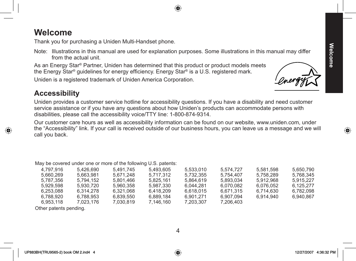 4WelcomeWelcomeThank you for purchasing a Uniden Multi-Handset phone.Note:  Illustrations in this manual are used for explanation purposes. Some illustrations in this manual may differ from the actual unit.As an Energy Star® Partner, Uniden has determined that this product or product models meets the Energy Star® guidelines for energy efﬁ ciency. Energy Star® is a U.S. registered mark.Uniden is a registered trademark of Uniden America Corporation.Accessibility Uniden provides a customer service hotline for accessibility questions. If you have a disability and need customer service assistance or if you have any questions about how Uniden’s products can accommodate persons with disabilities, please call the accessibility voice/TTY line: 1-800-874-9314.Our customer care hours as well as accessibility information can be found on our website, www.uniden.com, under the “Accessibility” link. If your call is received outside of our business hours, you can leave us a message and we will call you back.May be covered under one or more of the following U.S. patents:4,797,916 5,426,690 5,491,745 5,493,605 5,533,010 5,574,727 5,581,598 5,650,7905,660,269 5,663,981 5,671,248 5,717,312 5,732,355 5,754,407 5,758,289 5,768,3455,787,356 5,794,152 5,801,466 5,825,161 5,864,619 5,893,034 5,912,968 5,915,2275,929,598 5,930,720 5,960,358 5,987,330 6,044,281 6,070,082 6,076,052 6,125,2776,253,088 6,314,278 6,321,068 6,418,209 6,618,015 6,671,315 6,714,630 6,782,0986,788,920 6,788,953 6,839,550 6,889,184 6,901,271 6,907,094 6,914,940 6,940,8676,953,118 7,023,176 7,030,819 7,146,160 7,203,307 7,206,403Other patents pending.UP883BH(TRU9565-2) book OM 2.ind4   4UP883BH(TRU9565-2) book OM 2.ind4   4 12/27/2007   4:36:32 PM12/27/2007   4:36:32 PM