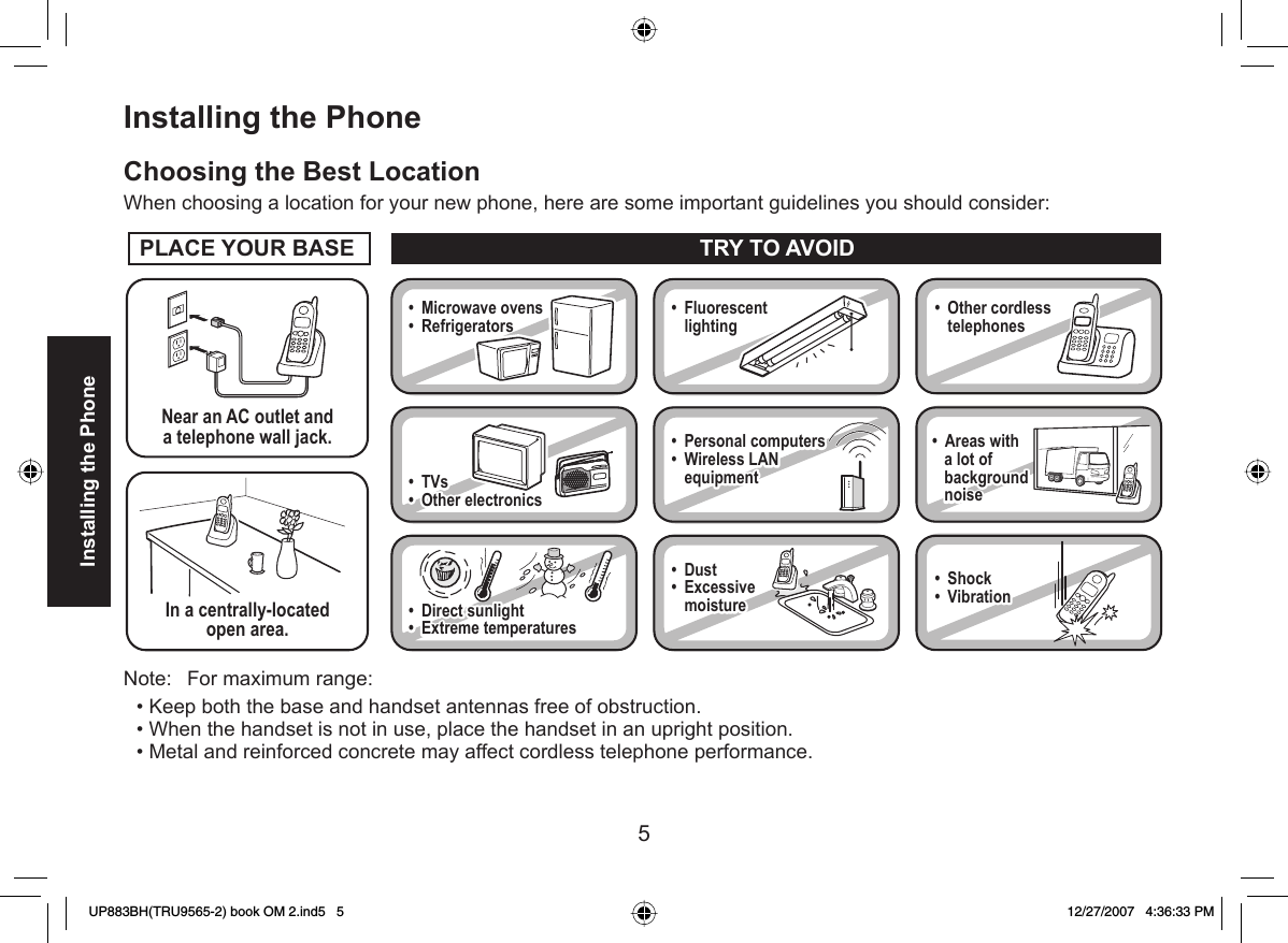 5Installing the Phone Installing the PhoneChoosing the Best LocationWhen choosing a location for your new phone, here are some important guidelines you should consider:Note:  For maximum range: Keep both the base and handset antennas free of obstruction.When the handset is not in use, place the handset in an upright position.Metal and reinforced concrete may affect cordless telephone performance.•••PLACE YOUR BASENear an AC outlet anda telephone wall jack.• Microwave ovens• Refrigerators • TVs• Other electronics • Direct sunlight• Extreme temperatures• Fluorescent lighting • Personal computers• Wireless LAN equipment• Dust• Excessive moisture• Other cordless telephones• Areas with    a lot of    background    noise• Shock• VibrationIn a centrally-locatedopen area.TRY TO AVOID• TVs• Other electronics • Direct sunlight• Extreme temperatures• Personal computers• Wireless LAN equipment• Dust• Excessive moisture• Areas with    a lot of    background    noise• Shock• VibrationUP883BH(TRU9565-2) book OM 2.ind5   5UP883BH(TRU9565-2) book OM 2.ind5   5 12/27/2007   4:36:33 PM12/27/2007   4:36:33 PM