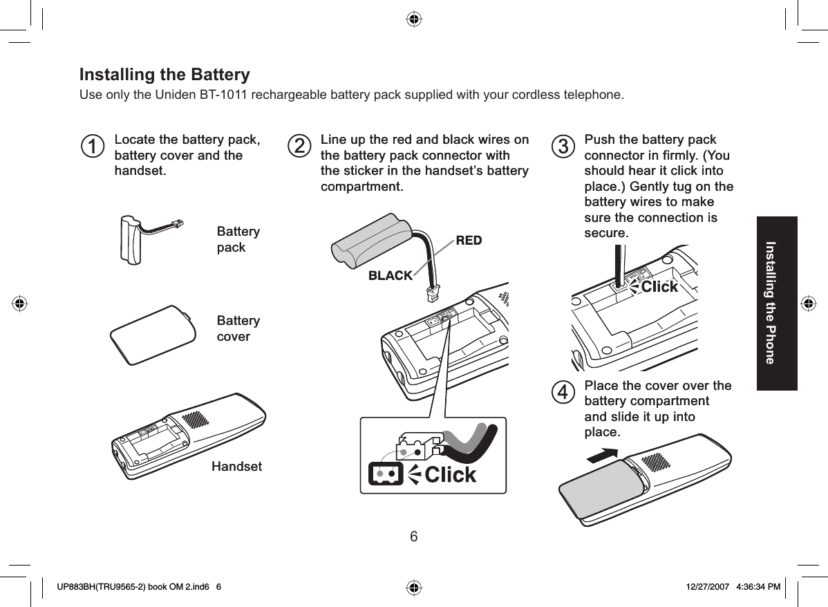 6Installing the Phone Installing the BatteryUse only the Uniden BT-1011 rechargeable battery pack supplied with your cordless telephone.Locate the battery pack,battery cover and thehandset.Push the battery packconnector in firmly. (Youshould hear it click intoplace.) Gently tug on thebattery wires to makesure the connection issecure.Line up the red and black wires onthe battery pack connector withthe sticker in the handset’s batterycompartment.Place the cover over thebattery compartmentand slide it up intoplace.BatterypackBatterycoverHandsetLocate the battery pack,battery cover and thehandset.Push the battery packconnector in firmly. (Youshould hear it click intoplace.) Gently tug on thebattery wires to makesure the connection issecure.Line up the red and black wires onthe battery pack connector withthe sticker in the handset’s batterycompartment.Place the cover over thebattery compartmentand slide it up intoplace.BatterypackBatterycoverHandsetUP883BH(TRU9565-2) book OM 2.ind6   6UP883BH(TRU9565-2) book OM 2.ind6   6 12/27/2007   4:36:34 PM12/27/2007   4:36:34 PM