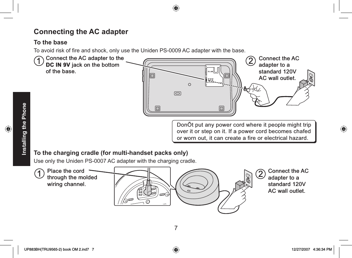 7Installing the PhoneConnecting the  AC adapterTo the baseTo avoid risk of ﬁ re and shock, only use the Uniden PS-0009 AC adapter with the base.To the charging cradle (for multi-handset packs only)Use only the Uniden PS-0007 AC adapter with the charging cradle.Connect the AC adapter to the DC IN 9V jack on the bottom of the base.Connect the AC  adapter to a standard 120V AC wall outlet. DonÕt put any power cord where it people might trip over it or step on it. If a power cord becomes chafed or worn out, it can create a fire or electrical hazard.Connect the AC adapter to the DC IN 9V jack on the bottom of the base.Connect the AC  adapter to a standard 120V AC wall outlet. DonÕt put any power cord where it people might trip over it or step on it. If a power cord becomes chafed or worn out, it can create a fire or electrical hazard.ACPlace the cordthrough the moldedwiring channel.Connect theadapter to astandard 120VAC wall outlet.ACPlace the cordthrough the moldedwiring channel.Connect theadapter to astandard 120VAC wall outlet.UP883BH(TRU9565-2) book OM 2.ind7   7UP883BH(TRU9565-2) book OM 2.ind7   7 12/27/2007   4:36:34 PM12/27/2007   4:36:34 PM