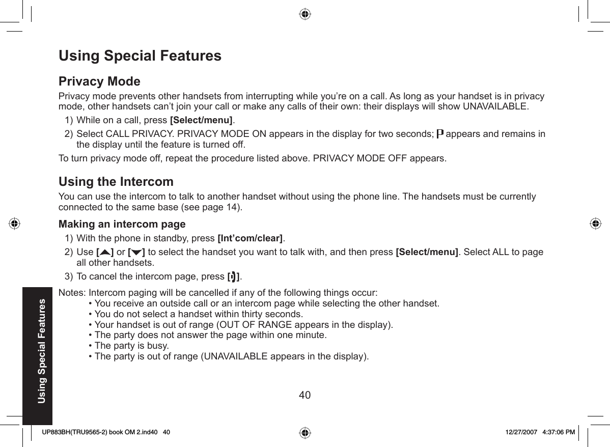 40Using Special FeaturesUsing Special Features Privacy ModePrivacy mode prevents other handsets from interrupting while you’re on a call. As long as your handset is in privacy mode, other handsets can’t join your call or make any calls of their own: their displays will show UNAVAILABLE.While on a call, press [Select/menu].Select CALL PRIVACY. PRIVACY MODE ON appears in the display for two seconds;   appears and remains in the display until the feature is turned off.To turn privacy mode off, repeat the procedure listed above. PRIVACY MODE OFF appears.Using the  IntercomYou can use the intercom to talk to another handset without using the phone line. The handsets must be currently connected to the same base (see page 14).Making an intercom pageWith the phone in standby, press [Int’com/clear].Use [ ] or [ ] to select the handset you want to talk with, and then press [Select/menu]. Select ALL to page all other handsets.To cancel the intercom page, press [].Notes: Intercom paging will be cancelled if any of the following things occur:You receive an outside call or an intercom page while selecting the other handset.You do not select a handset within thirty seconds.Your handset is out of range (OUT OF RANGE appears in the display).The party does not answer the page within one minute.The party is busy.The party is out of range (UNAVAILABLE appears in the display).1)2)1)2)3)••••••UP883BH(TRU9565-2) book OM 2.ind40   40UP883BH(TRU9565-2) book OM 2.ind40   40 12/27/2007   4:37:06 PM12/27/2007   4:37:06 PM