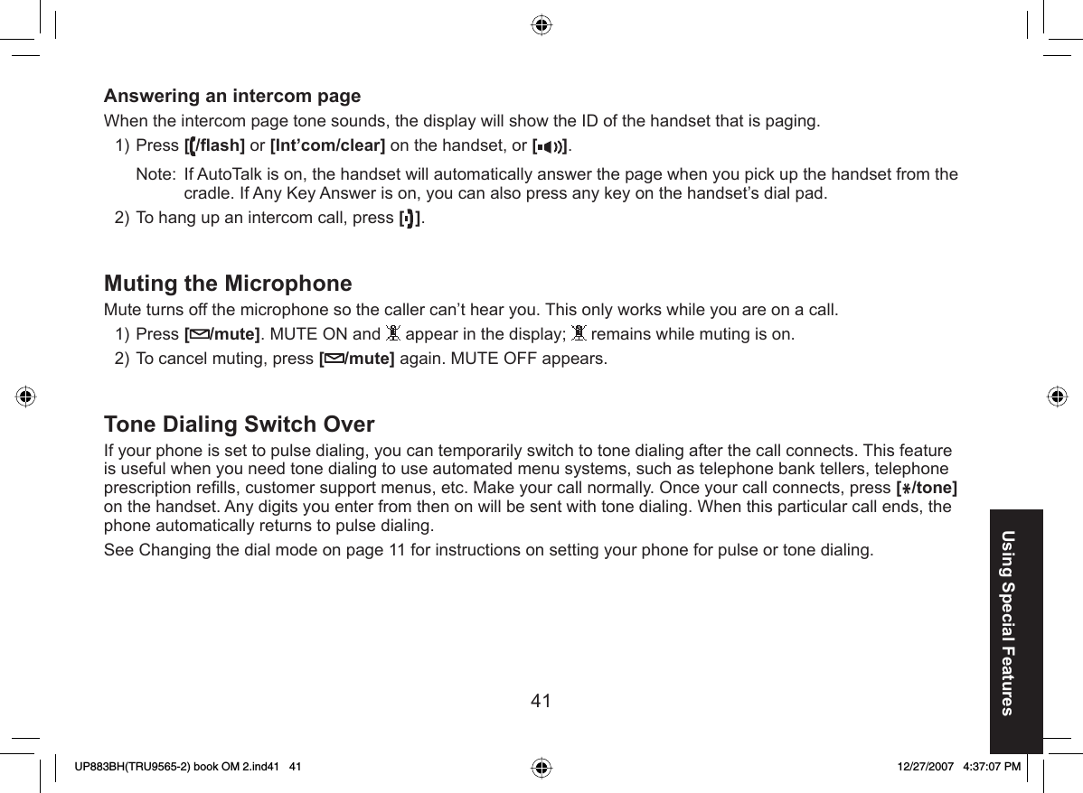 41Using Special FeaturesAnswering an intercom pageWhen the intercom page tone sounds, the display will show the ID of the handset that is paging.Press [/ﬂ ash] or [Int’com/clear] on the handset, or [ ].Note:  If AutoTalk is on, the handset will automatically answer the page when you pick up the handset from the cradle. If Any Key Answer is on, you can also press any key on the handset’s dial pad.To hang up an intercom call, press [].Muting the  MicrophoneMute turns off the microphone so the caller can’t hear you. This only works while you are on a call. Press [/mute]. MUTE ON and   appear in the display;   remains while muting is on.To cancel muting, press [/mute] again. MUTE OFF appears. Tone  Dialing Switch OverIf your phone is set to  pulse dialing, you can temporarily switch to tone dialing after the call connects. This feature is useful when you need tone dialing to use automated menu systems, such as telephone bank tellers, telephone prescription reﬁ lls, customer support menus, etc. Make your call normally. Once your call connects, press [*/tone] on the handset. Any digits you enter from then on will be sent with tone dialing. When this particular call ends, the phone automatically returns to pulse dialing.See Changing the dial mode on page 11 for instructions on setting your phone for pulse or tone dialing.1)2)1)2)UP883BH(TRU9565-2) book OM 2.ind41   41UP883BH(TRU9565-2) book OM 2.ind41   41 12/27/2007   4:37:07 PM12/27/2007   4:37:07 PM