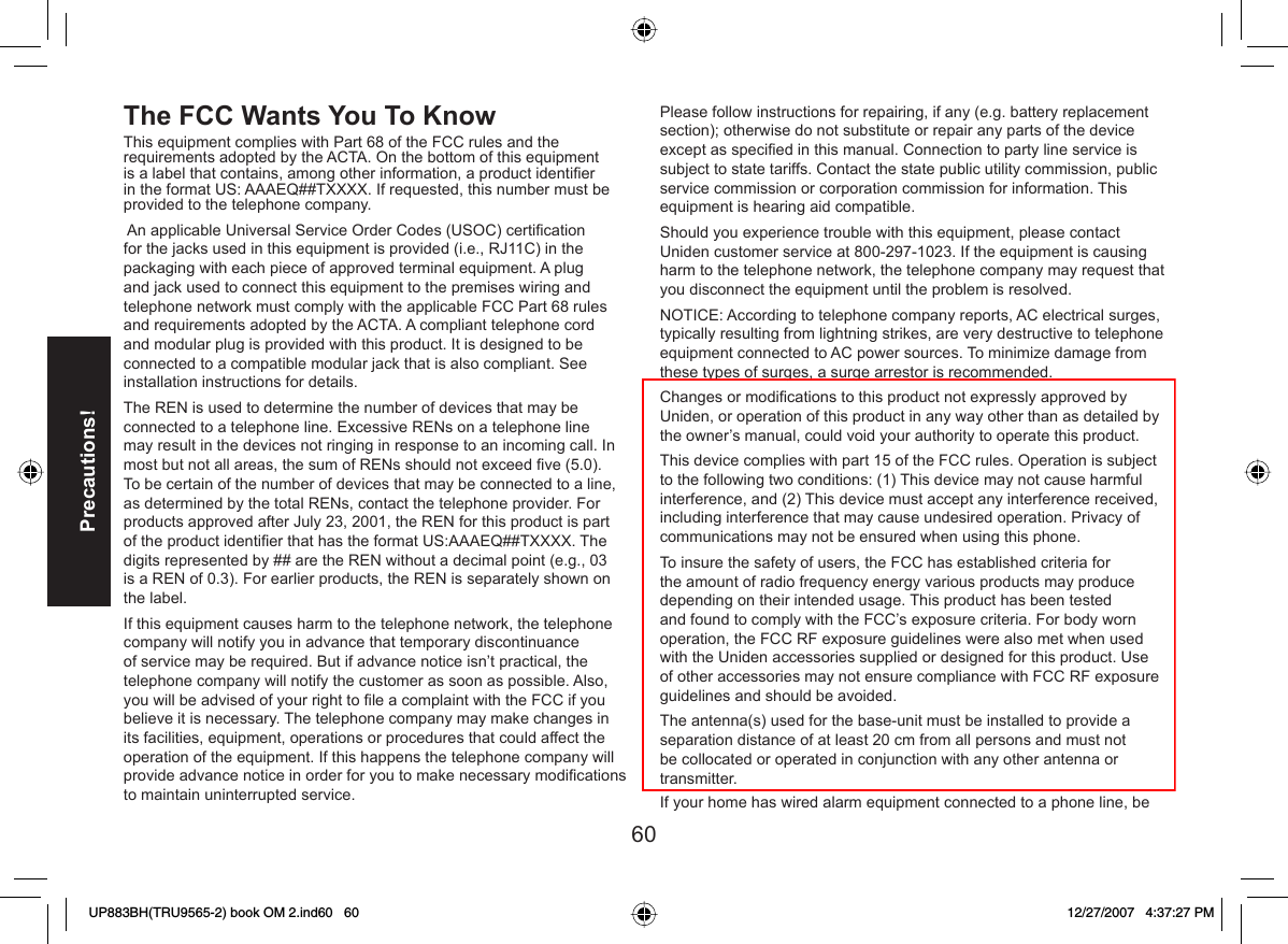 60Precautions!The  FCC Wants You To Know This equipment complies with Part 68 of the FCC rules and the requirements adopted by the ACTA. On the bottom of this equipment is a label that contains, among other information, a product identiﬁ er in the format US: AAAEQ##TXXXX. If requested, this number must be provided to the telephone company. An applicable Universal Service Order Codes (USOC) certiﬁ cation for the jacks used in this equipment is provided (i.e., RJ11C) in the packaging with each piece of approved terminal equipment. A plug and jack used to connect this equipment to the premises wiring and telephone network must comply with the applicable FCC Part 68 rules and requirements adopted by the ACTA. A compliant telephone cord and modular plug is provided with this product. It is designed to be connected to a compatible modular jack that is also compliant. See installation instructions for details.The REN is used to determine the number of devices that may be connected to a telephone line. Excessive RENs on a telephone line may result in the devices not ringing in response to an incoming call. In most but not all areas, the sum of RENs should not exceed ﬁ ve (5.0). To be certain of the number of devices that may be connected to a line, as determined by the total RENs, contact the telephone provider. For products approved after July 23, 2001, the REN for this product is part of the product identiﬁ er that has the format US:AAAEQ##TXXXX. The digits represented by ## are the REN without a decimal point (e.g., 03 is a REN of 0.3). For earlier products, the REN is separately shown on the label.If this equipment causes harm to the telephone network, the telephone company will notify you in advance that temporary discontinuance of service may be required. But if advance notice isn’t practical, the telephone company will notify the customer as soon as possible. Also, you will be advised of your right to ﬁ le a complaint with the FCC if you believe it is necessary. The telephone company may make changes in its facilities, equipment, operations or procedures that could affect the operation of the equipment. If this happens the telephone company will provide advance notice in order for you to make necessary modiﬁ cations to maintain uninterrupted service.Please follow instructions for repairing, if any (e.g. battery replacement section); otherwise do not substitute or repair any parts of the device except as speciﬁ ed in this manual. Connection to party line service is subject to state tariffs. Contact the state public utility commission, public service commission or corporation commission for information. This equipment is hearing aid compatible.Should you experience trouble with this equipment, please contact Uniden customer service at 800-297-1023. If the equipment is causing harm to the telephone network, the telephone company may request that you disconnect the equipment until the problem is resolved. NOTICE: According to telephone company reports, AC electrical surges, typically resulting from lightning strikes, are very destructive to telephone equipment connected to AC power sources. To minimize damage from these types of surges, a surge arrestor is recommended.Changes or modiﬁ cations to this product not expressly approved by Uniden, or operation of this product in any way other than as detailed by the owner’s manual, could void your authority to operate this product.This device complies with part 15 of the FCC rules. Operation is subject to the following two conditions: (1) This device may not cause harmful interference, and (2) This device must accept any interference received, including interference that may cause undesired operation. Privacy of communications may not be ensured when using this phone.To insure the safety of users, the FCC has established criteria for the amount of radio frequency energy various products may produce depending on their intended usage. This product has been tested and found to comply with the FCC’s exposure criteria. For body worn operation, the FCC RF exposure guidelines were also met when used with the Uniden accessories supplied or designed for this product. Use of other accessories may not ensure compliance with FCC RF exposure guidelines and should be avoided.The antenna(s) used for the base-unit must be installed to provide a separation distance of at least 20 cm from all persons and must not be collocated or operated in conjunction with any other antenna or transmitter.If your home has wired alarm equipment connected to a phone line, beUP883BH(TRU9565-2) book OM 2.ind60   60UP883BH(TRU9565-2) book OM 2.ind60   60 12/27/2007   4:37:27 PM12/27/2007   4:37:27 PM