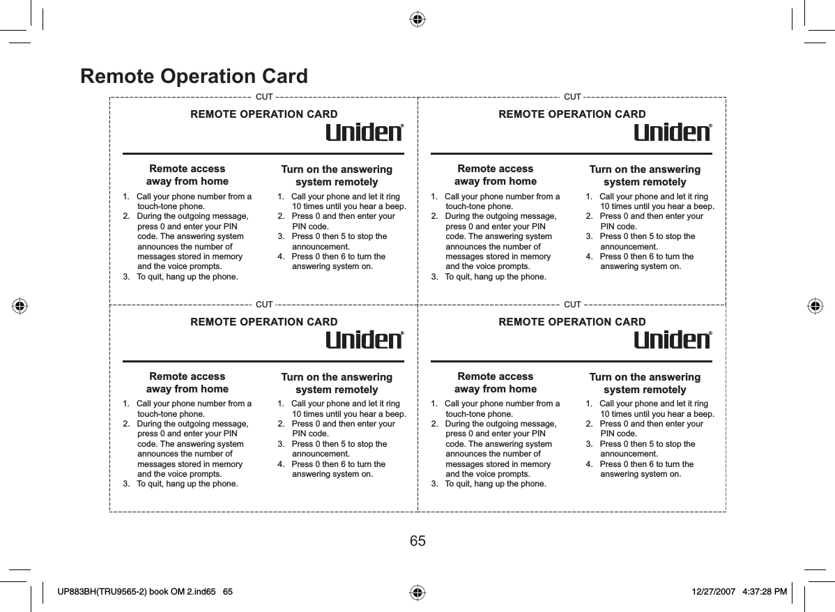 65Remote Operation CardRemote accessaway from homeTurn on the answeringsystem remotely1.   Call your phone number from a touch-tone phone.2.   During the outgoing message, press 0 and enter your PIN code. The answering system announces the number of messages stored in memory and the voice prompts.3.   To quit, hang up the phone. 1.   Call your phone and let it ring 10 times until you hear a beep.2.   Press 0 and then enter your PIN code.3.   Press 0 then 5 to stop the announcement.4.   Press 0 then 6 to turn the answering system on. REMOTE OPERATION CARDCUTRemote accessaway from homeTurn on the answeringsystem remotely1.   Call your phone number from a touch-tone phone.2.   During the outgoing message, press 0 and enter your PIN code. The answering system announces the number of messages stored in memory and the voice prompts.3.   To quit, hang up the phone. 1.   Call your phone and let it ring 10 times until you hear a beep.2.   Press 0 and then enter your PIN code.3.   Press 0 then 5 to stop the announcement.4.   Press 0 then 6 to turn the answering system on. REMOTE OPERATION CARDCUTRemote accessaway from homeTurn on the answeringsystem remotely1.   Call your phone number from a touch-tone phone.2.   During the outgoing message, press 0 and enter your PIN code. The answering system announces the number of messages stored in memory and the voice prompts.3.   To quit, hang up the phone. 1.   Call your phone and let it ring 10 times until you hear a beep.2.   Press 0 and then enter your PIN code.3.   Press 0 then 5 to stop the announcement.4.   Press 0 then 6 to turn the answering system on. REMOTE OPERATION CARDCUTRemote accessaway from homeTurn on the answeringsystem remotely1.   Call your phone number from a touch-tone phone.2.   During the outgoing message, press 0 and enter your PIN code. The answering system announces the number of messages stored in memory and the voice prompts.3.   To quit, hang up the phone. 1.   Call your phone and let it ring 10 times until you hear a beep.2.   Press 0 and then enter your PIN code.3.   Press 0 then 5 to stop the announcement.4.   Press 0 then 6 to turn the answering system on. REMOTE OPERATION CARDCUTUP883BH(TRU9565-2) book OM 2.ind65   65UP883BH(TRU9565-2) book OM 2.ind65   65 12/27/2007   4:37:28 PM12/27/2007   4:37:28 PM