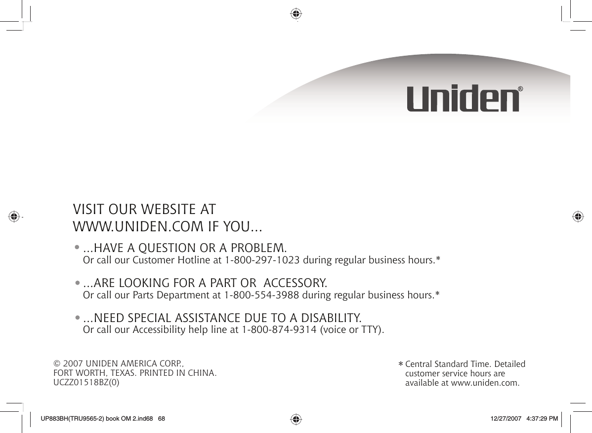© 2007 UNIDEN AMERICA CORP.,FORT WORTH, TEXAS. PRINTED IN CHINA.UCZZ01518BZ(0) Central Standard Time. Detailed customer service hours are available at www.uniden.com.*VISIT OUR WEBSITE AT WWW.UNIDEN.COM IF YOU......ARE LOOKING FOR A PART OR  ACCESSORY.Or call our Parts Department at 1-800-554-3988 during regular business hours.*...HAVE A QUESTION OR A PROBLEM.Or call our Customer Hotline at 1-800-297-1023 during regular business hours.*...NEED SPECIAL ASSISTANCE DUE TO A DISABILITY.Or call our Accessibility help line at 1-800-874-9314 (voice or TTY).UP883BH(TRU9565-2) book OM 2.ind68   68UP883BH(TRU9565-2) book OM 2.ind68   68 12/27/2007   4:37:29 PM12/27/2007   4:37:29 PM