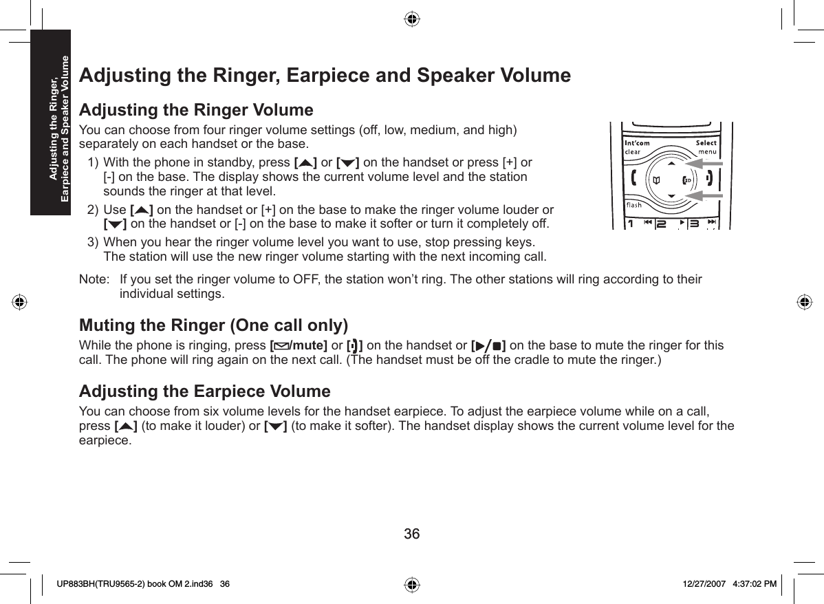 3636Adjusting the Ringer, Earpiece and Speaker Volume Adjusting the Ringer, Earpiece and Speaker Volume Adjusting the Ringer VolumeYou can choose from four ringer volume settings (off, low, medium, and high) separately on each handset or the base.With the phone in standby, press [] or [ ] on the handset or press [+] or [-] on the base. The display shows the current volume level and the station sounds the ringer at that level. Use [ ] on the handset or [+] on the base to make the ringer volume louder or [] on the handset or [-] on the base to make it softer or turn it completely off.When you hear the ringer volume level you want to use, stop pressing keys. The station will use the new ringer volume starting with the next incoming call.Note:  If you set the ringer volume to OFF, the station won’t ring. The other stations will ring according to their individual settings. Muting the  Ringer (One call only)While the phone is ringing, press [ /mute] or [ ] on the handset or [ ] on the base to mute the ringer for this call. The phone will ring again on the next call. (The handset must be off the cradle to mute the ringer.)Adjusting the Earpiece VolumeYou can choose from six volume levels for the handset earpiece. To adjust the earpiece volume while on a call, press [] (to make it louder) or [ ] (to make it softer). The handset display shows the current volume level for the earpiece.1)2)3)UP883BH(TRU9565-2) book OM 2.ind36   36UP883BH(TRU9565-2) book OM 2.ind36   36 12/27/2007   4:37:02 PM12/27/2007   4:37:02 PM