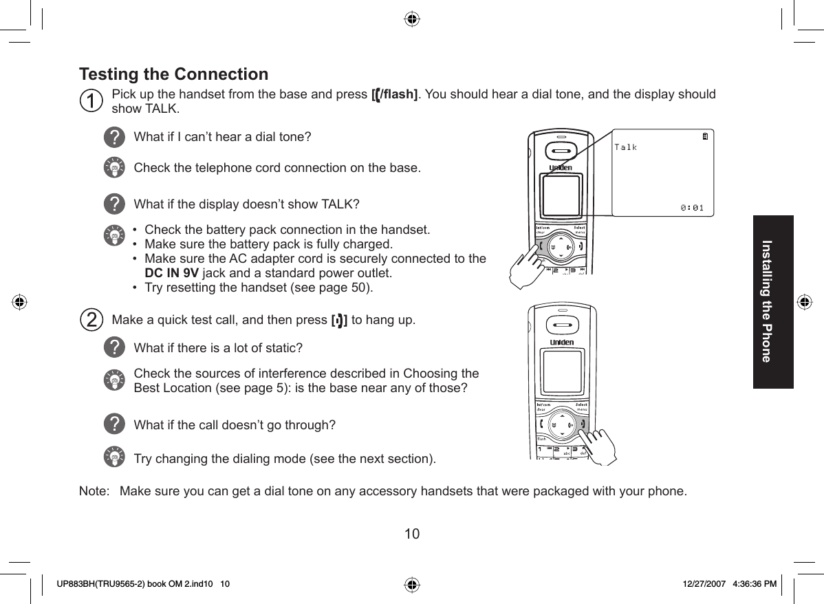 10Installing the PhoneTesting the ConnectionPick up the handset from the base and press [ /ﬂ ash]. You should hear a dial tone, and the display should show TALK.What if I can’t hear a dial tone?Check the telephone cord connection on the base.What if the display doesn’t show TALK? Check the battery pack connection in the handset.Make sure the battery pack is fully charged. Make sure the AC adapter cord is securely connected to the DC IN 9V jack and a standard power outlet.Try resetting the handset (see page 50).Make a quick test call, and then press [] to hang up. What if there is a lot of static? Check the sources of interference described in Choosing the Best Location (see page 5): is the base near any of those?What if the call doesn’t go through?Try changing the dialing mode (see the next section).Note:  Make sure you can get a dial tone on any accessory handsets that were packaged with your phone. ••••UP883BH(TRU9565-2) book OM 2.ind10   10UP883BH(TRU9565-2) book OM 2.ind10   10 12/27/2007   4:36:36 PM12/27/2007   4:36:36 PM