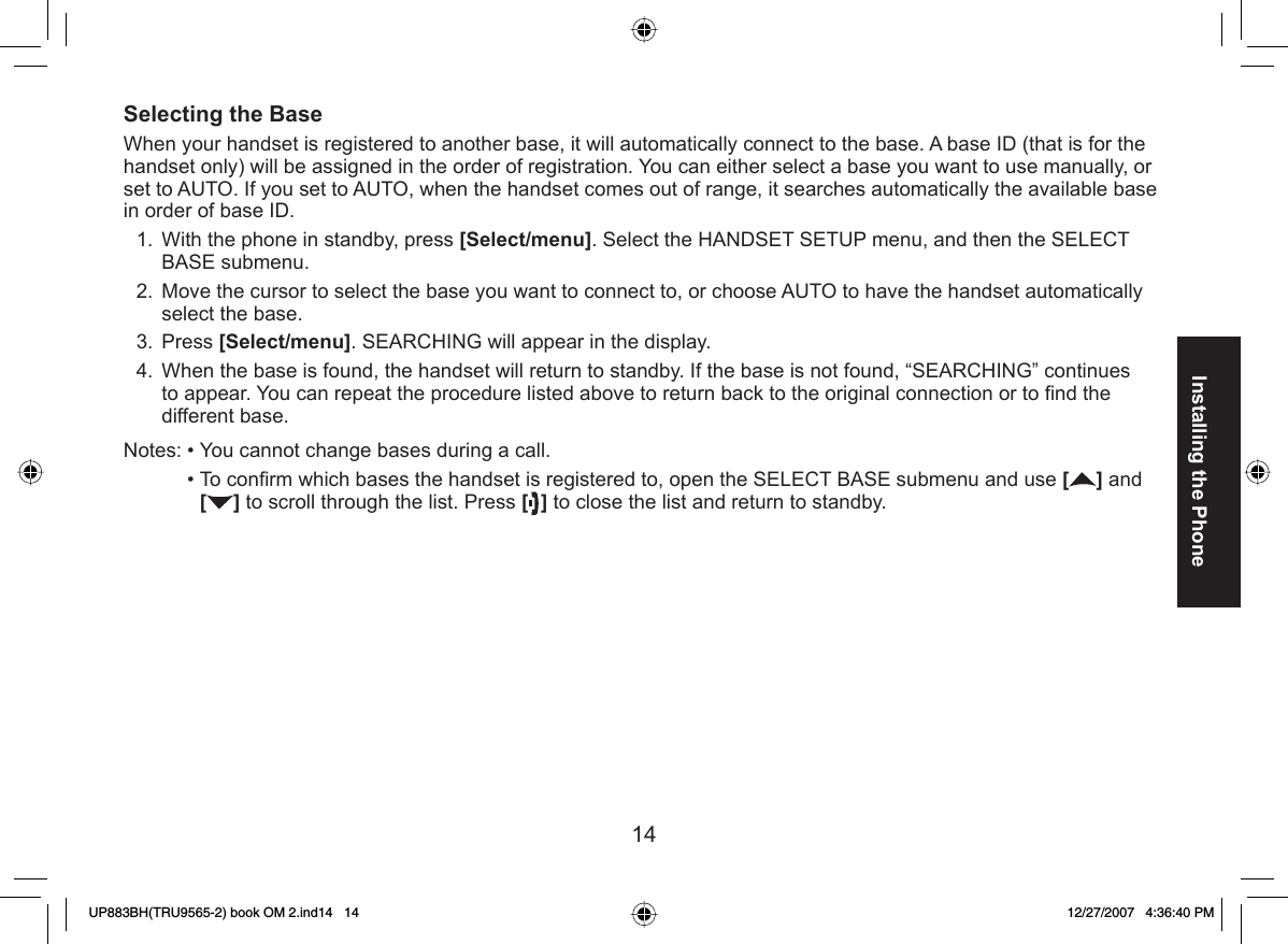 14Installing the Phone Selecting the BaseWhen your handset is registered to another base, it will automatically connect to the base. A base ID (that is for the handset only) will be assigned in the order of registration. You can either select a base you want to use manually, or set to AUTO. If you set to AUTO, when the handset comes out of range, it searches automatically the available base in order of base ID.With the phone in standby, press [Select/menu]. Select the HANDSET SETUP menu, and then the SELECT BASE submenu.Move the cursor to select the base you want to connect to, or choose AUTO to have the handset automatically select the base.Press [Select/menu]. SEARCHING will appear in the display.When the base is found, the handset will return to standby. If the base is not found, “SEARCHING” continues to appear. You can repeat the procedure listed above to return back to the original connection or to ﬁ nd the different base.Notes: • You cannot change bases during a call.  • To conﬁ rm which bases the handset is registered to, open the SELECT BASE submenu and use [] and [] to scroll through the list. Press [ ] to close the list and return to standby.1.2.3.4.UP883BH(TRU9565-2) book OM 2.ind14   14UP883BH(TRU9565-2) book OM 2.ind14   14 12/27/2007   4:36:40 PM12/27/2007   4:36:40 PM