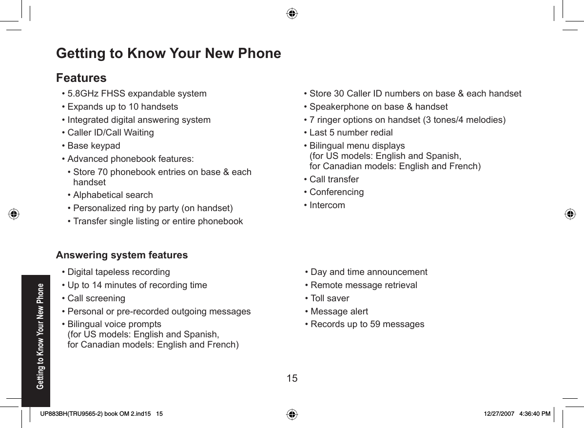 15Getting to Know Your New PhoneGetting to Know Your New PhoneFeatures5.8GHz FHSS expandable systemExpands up to 10 handsetsIntegrated digital answering systemCaller ID/Call WaitingBase keypadAdvanced phonebook features:Store 70 phonebook entries on base &amp; each handsetAlphabetical searchPersonalized ring by party (on handset)Transfer single listing or entire phonebook••••••••••Store 30 Caller ID numbers on base &amp; each handsetSpeakerphone on base &amp; handset7 ringer options on handset (3 tones/4 melodies)Last 5 number redialBilingual menu displays(for US models: English and Spanish,for Canadian models: English and French)Call transferConferencingIntercom••••••••Digital tapeless recordingUp to 14 minutes of recording timeCall screeningPersonal or pre-recorded outgoing messagesBilingual voice prompts (for US models: English and Spanish,for Canadian models: English and French)•••••Day and time announcementRemote message retrievalToll saverMessage alertRecords up to 59 messages•••••Answering system featuresUP883BH(TRU9565-2) book OM 2.ind15   15UP883BH(TRU9565-2) book OM 2.ind15   15 12/27/2007   4:36:40 PM12/27/2007   4:36:40 PM