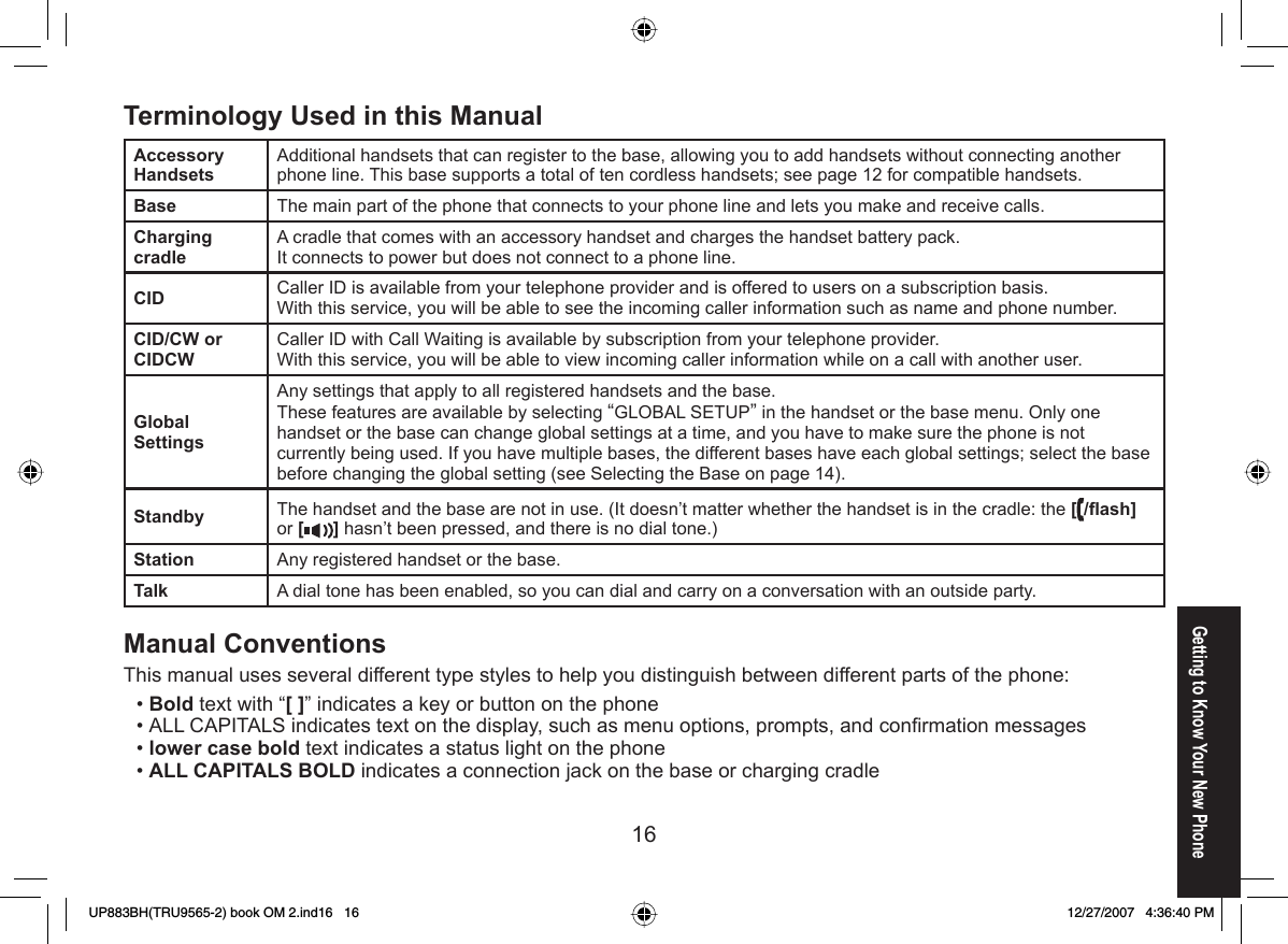 16Getting to Know Your New PhoneTerminology Used in this ManualAccessory HandsetsAdditional handsets that can register to the base, allowing you to add handsets without connecting another phone line. This base supports a total of ten cordless handsets; see page 12 for compatible handsets.Base The main part of the phone that connects to your phone line and lets you make and receive calls.Charging cradleA cradle that comes with an accessory handset and charges the handset battery pack.It connects to power but does not connect to a phone line.CID Caller ID is available from your telephone provider and is offered to users on a subscription basis.With this service, you will be able to see the incoming caller information such as name and phone number.CID/CW or CIDCWCaller ID with Call Waiting is available by subscription from your telephone provider.With this service, you will be able to view incoming caller information while on a call with another user.Global SettingsAny settings that apply to all registered handsets and the base.These features are available by selecting “GLOBAL SETUP” in the handset or the base menu. Only one handset or the base can change global settings at a time, and you have to make sure the phone is not currently being used. If you have multiple bases, the different bases have each global settings; select the base before changing the global setting (see Selecting the Base on page 14).Standby The handset and the base are not in use. (It doesn’t matter whether the handset is in the cradle: the [/ﬂ ash] or [ ] hasn’t been pressed, and there is no dial tone.) Station Any registered handset or the base.Talk A dial tone has been enabled, so you can dial and carry on a conversation with an outside party.Manual ConventionsThis manual uses several different type styles to help you distinguish between different parts of the phone:Bold text with “[ ]” indicates a key or button on the phoneALL CAPITALS indicates text on the display, such as menu options, prompts, and conﬁ rmation messageslower case bold text indicates a status light on the phoneALL CAPITALS BOLD indicates a connection jack on the base or charging cradle••••UP883BH(TRU9565-2) book OM 2.ind16   16UP883BH(TRU9565-2) book OM 2.ind16   16 12/27/2007   4:36:40 PM12/27/2007   4:36:40 PM