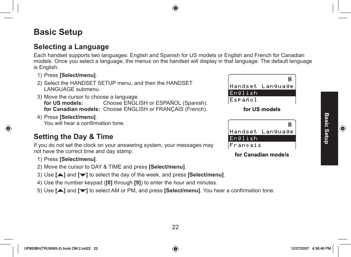 22Basic SetupBasic Setup Selecting a  LanguageEach handset supports two languages: English and Spanish for US models or English and French for Canadian models. Once you select a language, the menus on the handset will display in that language. The default language is English.Press [Select/menu]. Select the HANDSET SETUP menu, and then the HANDSET LANGUAGE submenu.Move the cursor to choose a language.for US models:   Choose ENGLISH or ESPAÑOL (Spanish).for Canadian models:  Choose ENGLISH or FRANÇAIS (French).Press [Select/menu]. You will hear a conﬁ rmation tone.Setting the  Day &amp; TimeIf you do not set the clock on your answering system, your messages may not have the correct time and day stamp. Press [Select/menu].Move the cursor to DAY &amp; TIME and press [Select/menu].Use [] and [ ] to select the day of the week, and press [Select/menu].Use the number keypad ([0] through [9]) to enter the hour and minutes.Use [] and [ ] to select AM or PM, and press [Select/menu]. You hear a conﬁ rmation tone.1)2)3)4)1)2)3)4)5)UP883BH(TRU9565-2) book OM 2.ind22   22UP883BH(TRU9565-2) book OM 2.ind22   22 12/27/2007   4:36:46 PM12/27/2007   4:36:46 PM