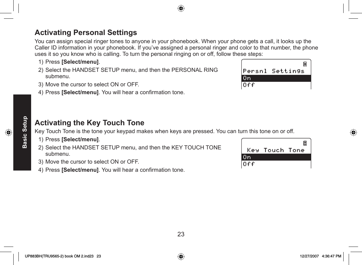 23Basic SetupActivating   Personal SettingsYou can assign special ringer tones to anyone in your phonebook. When your phone gets a call, it looks up the Caller ID information in your phonebook. If you’ve assigned a personal ringer and color to that number, the phone uses it so you know who is calling. To turn the personal ringing on or off, follow these steps:Press [Select/menu]. Select the HANDSET SETUP menu, and then the PERSONAL RING submenu.Move the cursor to select ON or OFF.Press [Select/menu]. You will hear a conﬁ rmation tone.Activating the  Key Touch ToneKey Touch Tone is the tone your keypad makes when keys are pressed. You can turn this tone on or off.Press [Select/menu]. Select the HANDSET SETUP menu, and then the KEY TOUCH TONE submenu.Move the cursor to select ON or OFF.Press [Select/menu]. You will hear a conﬁ rmation tone.1)2)3)4)1)2)3)4)2GTUPN5GVVKPIU1P1HH2GTUPN5GVVKPIU1P1HH-G[6QWEJ6QPG1P1HH-G[6QWEJ6QPG1P1HHUP883BH(TRU9565-2) book OM 2.ind23   23UP883BH(TRU9565-2) book OM 2.ind23   23 12/27/2007   4:36:47 PM12/27/2007   4:36:47 PM