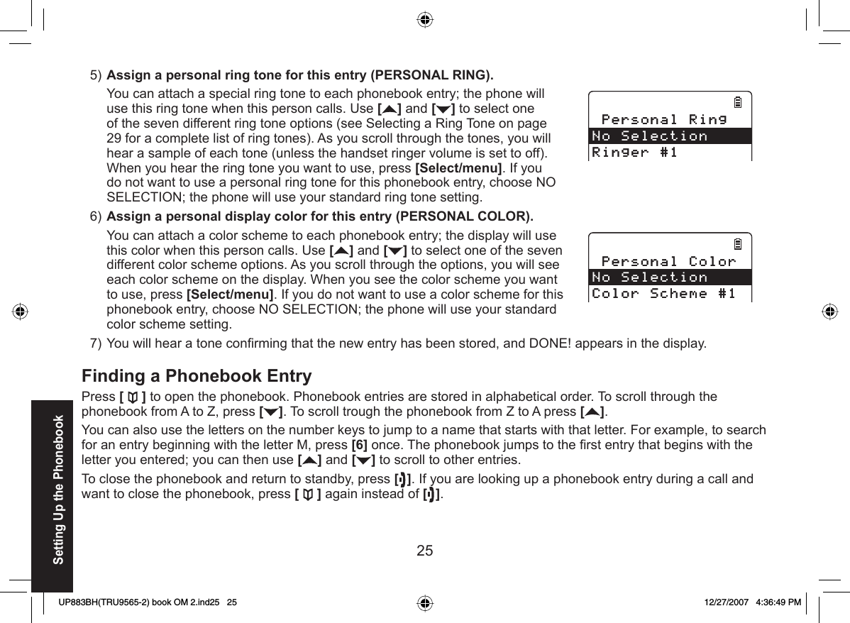 25  Assign a personal ring tone for this entry (PERSONAL RING).You can attach a special ring tone to each phonebook entry; the phone will use this ring tone when this person calls. Use [] and [ ] to select one of the seven different ring tone options (see Selecting a Ring Tone on page 29 for a complete list of ring tones). As you scroll through the tones, you will hear a sample of each tone (unless the handset ringer volume is set to off). When you hear the ring tone you want to use, press [Select/menu]. If you do not want to use a personal ring tone for this phonebook entry, choose NO SELECTION; the phone will use your standard ring tone setting.Assign a personal display color for this entry (PERSONAL COLOR).You can attach a color scheme to each phonebook entry; the display will use this color when this person calls. Use [] and [ ] to select one of the seven different color scheme options. As you scroll through the options, you will see each color scheme on the display. When you see the color scheme you want to use, press [Select/menu]. If you do not want to use a color scheme for this phonebook entry, choose NO SELECTION; the phone will use your standard color scheme setting.You will hear a tone conﬁ rming that the new entry has been stored, and DONE! appears in the display. Finding a Phonebook EntryPress [ ] to open the phonebook. Phonebook entries are stored in alphabetical order. To scroll through the phonebook from A to Z, press []. To scroll trough the phonebook from Z to A press [ ].You can also use the letters on the number keys to jump to a name that starts with that letter. For example, to search for an entry beginning with the letter M, press [6] once. The phonebook jumps to the ﬁ rst entry that begins with the letter you entered; you can then use [] and [ ] to scroll to other entries.To close the phonebook and return to standby, press [ ]. If you are looking up a phonebook entry during a call and want to close the phonebook, press [] again instead of [ ].5)6)7)2GTUQPCN4KPI0Q5GNGEVKQP4KPIGT2GTUQPCN4KPI0Q5GNGEVKQP4KPIGT2GTUQPCN%QNQT0Q5GNGEVKQP%QNQT5EJGOG2GTUQPCN%QNQT0Q5GNGEVKQP%QNQT5EJGOGSetting Up the PhonebookUP883BH(TRU9565-2) book OM 2.ind25   25UP883BH(TRU9565-2) book OM 2.ind25   25 12/27/2007   4:36:49 PM12/27/2007   4:36:49 PM