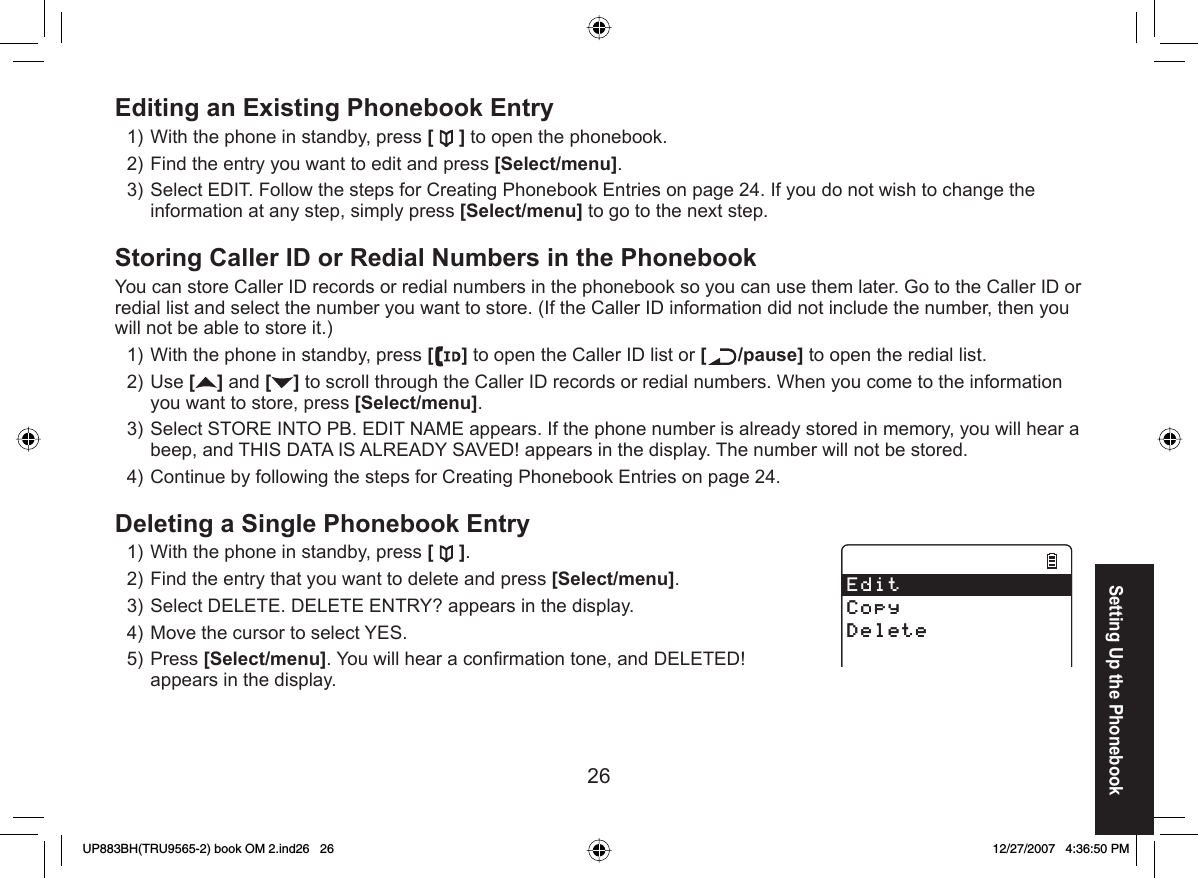 26 Editing an Existing Phonebook EntryWith the phone in standby, press [ ] to open the phonebook.Find the entry you want to edit and press [Select/menu].Select EDIT. Follow the steps for Creating Phonebook Entries on page 24. If you do not wish to change the information at any step, simply press [Select/menu] to go to the next step. Storing Caller ID or Redial Numbers in the PhonebookYou can store Caller ID records or redial numbers in the phonebook so you can use them later. Go to the Caller ID or redial list and select the number you want to store. (If the Caller ID information did not include the number, then you will not be able to store it.)With the phone in standby, press [] to open the Caller ID list or [ /pause] to open the redial list.Use [] and [ ] to scroll through the Caller ID records or redial numbers. When you come to the information you want to store, press [Select/menu]. Select STORE INTO PB. EDIT NAME appears. If the phone number is already stored in memory, you will hear a beep, and THIS DATA IS ALREADY SAVED! appears in the display. The number will not be stored.Continue by following the steps for Creating Phonebook Entries on page 24.Deleting a Single Phonebook EntryWith the phone in standby, press [ ].Find the entry that you want to delete and press [Select/menu]. Select DELETE. DELETE ENTRY? appears in the display.Move the cursor to select YES.Press [Select/menu]. You will hear a conﬁ rmation tone, and DELETED! appears in the display. 1)2)3)1)2)3)4)1)2)3)4)5)&apos;FKV%QR[&amp;GNGVG&apos;FKV%QR[&amp;GNGVGSetting Up the PhonebookUP883BH(TRU9565-2) book OM 2.ind26   26UP883BH(TRU9565-2) book OM 2.ind26   26 12/27/2007   4:36:50 PM12/27/2007   4:36:50 PM