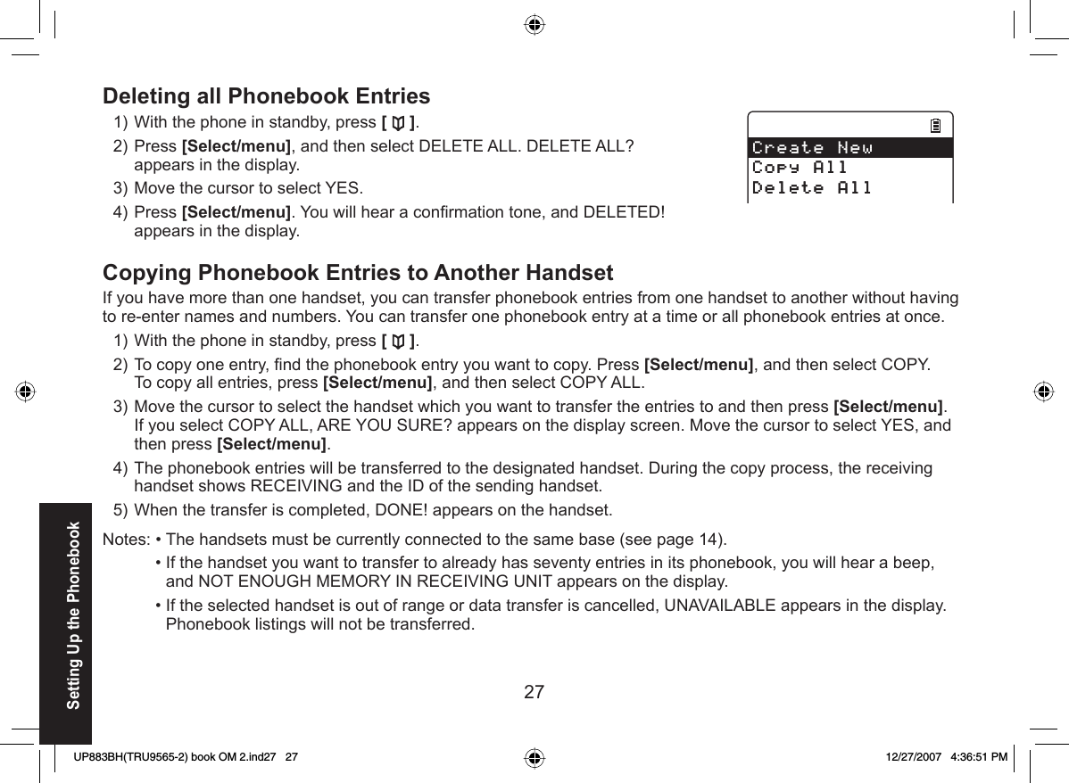 27 Deleting all Phonebook EntriesWith the phone in standby, press [ ].Press [Select/menu], and then select DELETE ALL. DELETE ALL? appears in the display.Move the cursor to select YES.Press [Select/menu]. You will hear a conﬁ rmation tone, and DELETED! appears in the display.  Copying Phonebook Entries to Another HandsetIf you have more than one handset, you can transfer phonebook entries from one handset to another without having to re-enter names and numbers. You can transfer one phonebook entry at a time or all phonebook entries at once.With the phone in standby, press []. To copy one entry, ﬁ nd the phonebook entry you want to copy. Press [Select/menu], and then select COPY.To copy all entries, press [Select/menu], and then select COPY ALL.Move the cursor to select the handset which you want to transfer the entries to and then press [Select/menu].If you select COPY ALL, ARE YOU SURE? appears on the display screen. Move the cursor to select YES, and then press [Select/menu].The phonebook entries will be transferred to the designated handset. During the copy process, the receiving handset shows RECEIVING and the ID of the sending handset.When the transfer is completed, DONE! appears on the handset.Notes: • The handsets must be currently connected to the same base (see page 14).  • If the handset you want to transfer to already has seventy entries in its phonebook, you will hear a beep, and NOT ENOUGH MEMORY IN RECEIVING UNIT appears on the display.   • If the selected handset is out of range or data transfer is cancelled, UNAVAILABLE appears in the display. Phonebook listings will not be transferred.1)2)3)4)1)2)3)4)5)%TGCVG0GY%QR[#NN&amp;GNGVG#NN%TGCVG0GY%QR[#NN&amp;GNGVG#NNSetting Up the PhonebookUP883BH(TRU9565-2) book OM 2.ind27   27UP883BH(TRU9565-2) book OM 2.ind27   27 12/27/2007   4:36:51 PM12/27/2007   4:36:51 PM