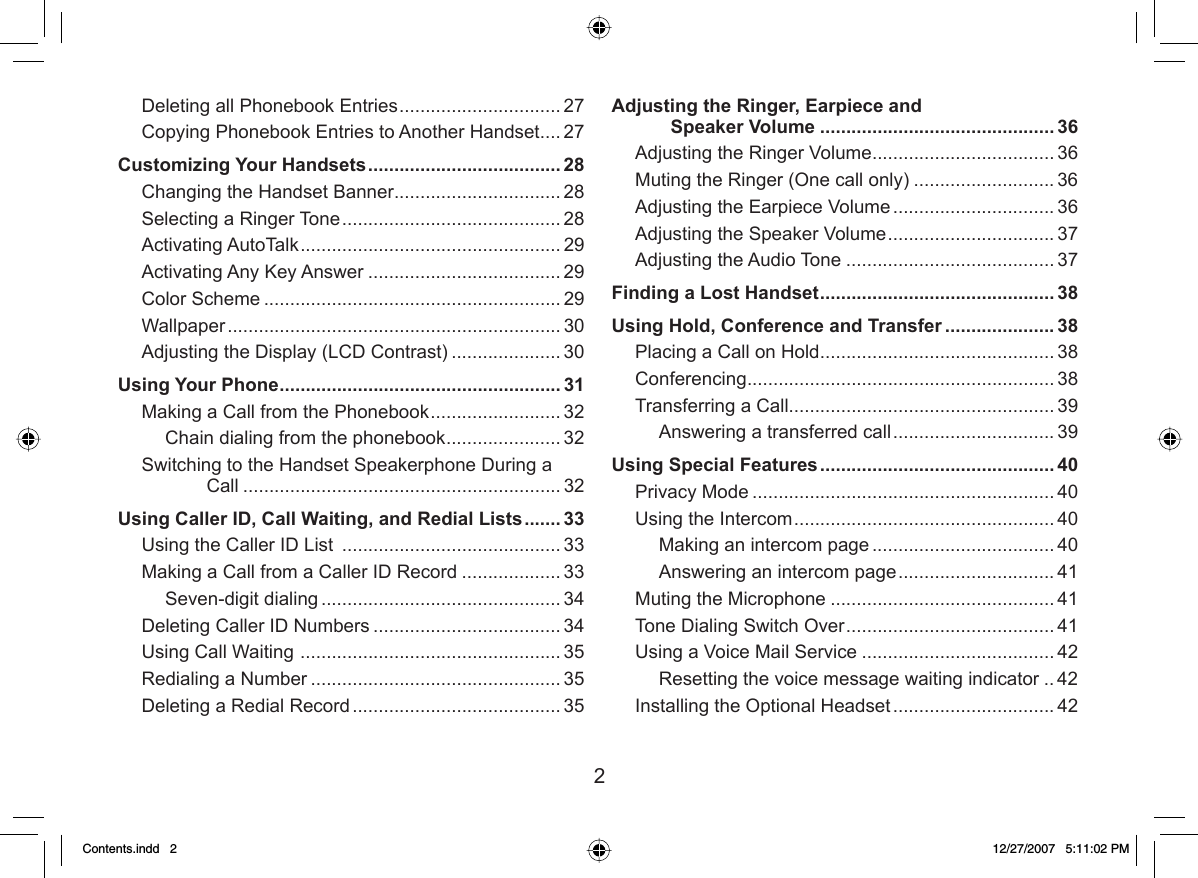 2Deleting all Phonebook Entries ............................... 27Copying Phonebook Entries to Another Handset .... 27Customizing Your Handsets ..................................... 28Changing the Handset Banner ................................ 28Selecting a Ringer Tone .......................................... 28Activating AutoTalk .................................................. 29Activating Any Key Answer ..................................... 29Color Scheme ......................................................... 29Wallpaper ................................................................ 30Adjusting the Display (LCD Contrast) ..................... 30Using Your Phone ...................................................... 31Making a Call from the Phonebook ......................... 32Chain dialing from the phonebook ...................... 32Switching to the Handset Speakerphone During a Call ............................................................. 32Using Caller ID, Call Waiting, and Redial Lists ....... 33Using the Caller ID List  .......................................... 33Making a Call from a Caller ID Record ................... 33Seven-digit dialing .............................................. 34Deleting Caller ID Numbers .................................... 34Using Call Waiting  .................................................. 35Redialing a Number ................................................ 35Deleting a Redial Record ........................................ 35Adjusting the Ringer, Earpiece and Speaker Volume ............................................. 36Adjusting the Ringer Volume ................................... 36Muting the Ringer (One call only) ........................... 36Adjusting the Earpiece Volume ............................... 36Adjusting the Speaker Volume ................................ 37Adjusting the Audio Tone ........................................ 37Finding a Lost Handset ............................................. 38Using Hold, Conference and Transfer ..................... 38Placing a Call on Hold ............................................. 38Conferencing ........................................................... 38Transferring a Call................................................... 39Answering a transferred call ............................... 39Using Special Features ............................................. 40Privacy Mode .......................................................... 40Using the Intercom .................................................. 40Making an intercom page ................................... 40Answering an intercom page .............................. 41Muting the Microphone ........................................... 41Tone Dialing Switch Over ........................................ 41Using a Voice Mail Service ..................................... 42Resetting the voice message waiting indicator ..42Installing the Optional Headset ............................... 42Contents.indd   2Contents.indd   2 12/27/2007   5:11:02 PM12/27/2007   5:11:02 PM