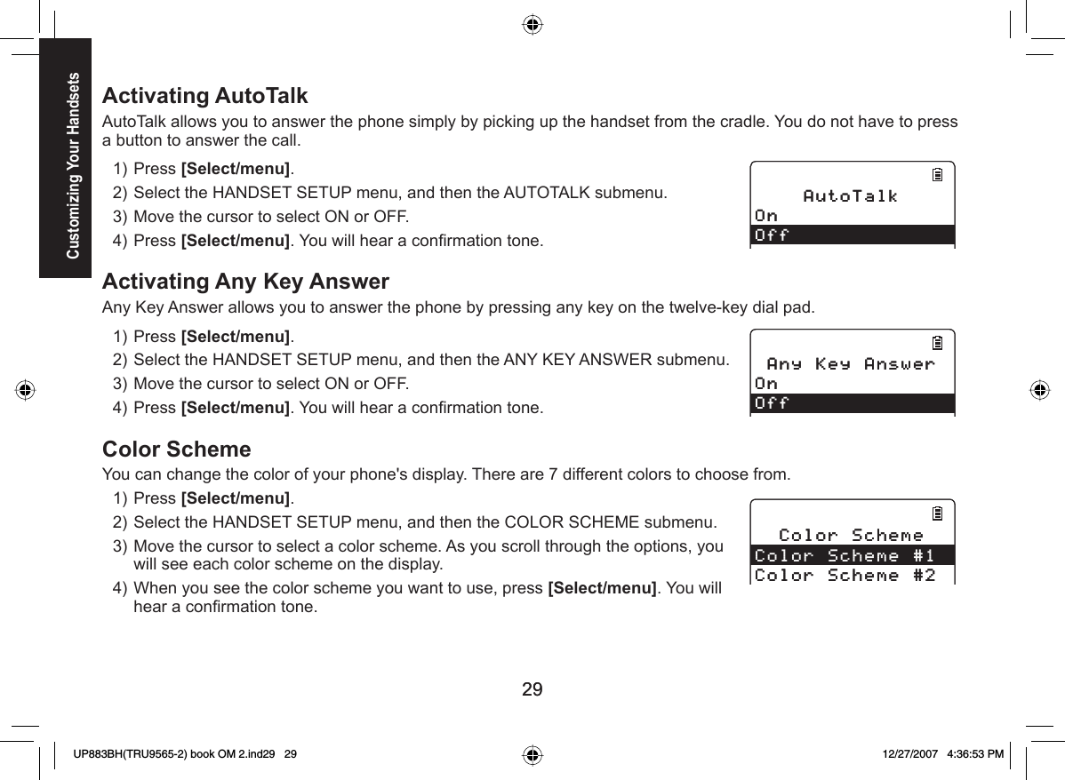 2929Activating  AutoTalkAutoTalk allows you to answer the phone simply by picking up the handset from the cradle. You do not have to press a button to answer the call.Press [Select/menu]. Select the HANDSET SETUP menu, and then the AUTOTALK submenu.Move the cursor to select ON or OFF.Press [Select/menu]. You will hear a conﬁ rmation tone.Activating  Any Key AnswerAny Key Answer allows you to answer the phone by pressing any key on the twelve-key dial pad. Press [Select/menu]. Select the HANDSET SETUP menu, and then the ANY KEY ANSWER submenu.Move the cursor to select ON or OFF.Press [Select/menu]. You will hear a conﬁ rmation tone.Color SchemeYou can change the color of your phone&apos;s display. There are 7 different colors to choose from.Press [Select/menu]. Select the HANDSET SETUP menu, and then the COLOR SCHEME submenu.Move the cursor to select a color scheme. As you scroll through the options, you will see each color scheme on the display.When you see the color scheme you want to use, press [Select/menu]. You will hear a conﬁ rmation tone.1)2)3)4)1)2)3)4)1)2)3)4)#WVQ6CNM1P1HH#WVQ6CNM1P1HH#P[-G[#PUYGT1P1HH#P[-G[#PUYGT1P1HH%QNQT5EJGOG%QNQT5EJGOG%QNQT5EJGOG%QNQT5EJGOG%QNQT5EJGOG%QNQT5EJGOGCustomizing Your HandsetsUP883BH(TRU9565-2) book OM 2.ind29   29UP883BH(TRU9565-2) book OM 2.ind29   29 12/27/2007   4:36:53 PM12/27/2007   4:36:53 PM