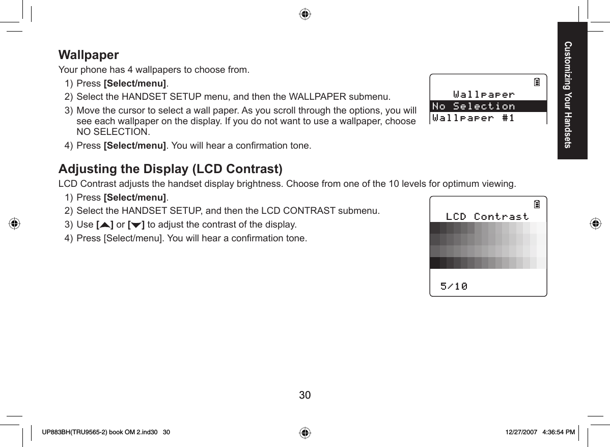 3030WallpaperYour phone has 4 wallpapers to choose from.Press [Select/menu]. Select the HANDSET SETUP menu, and then the WALLPAPER submenu.Move the cursor to select a wall paper. As you scroll through the options, you will see each wallpaper on the display. If you do not want to use a wallpaper, choose NO SELECTION.Press [Select/menu]. You will hear a conﬁ rmation tone. Adjusting the Display (LCD Contrast)LCD Contrast adjusts the handset display brightness. Choose from one of the 10 levels for optimum viewing.Press [Select/menu].Select the HANDSET SETUP, and then the LCD CONTRAST submenu.Use [] or [ ] to adjust the contrast of the display.Press [Select/menu]. You will hear a conﬁ rmation tone.1)2)3)4)1)2)3)4)9CNNRCRGT0Q5GNGEVKQP9CNNRCRGT9CNNRCRGT0Q5GNGEVKQP9CNNRCRGT.%&amp;%QPVTCUVޓ.%&amp;%QPVTCUVޓCustomizing Your HandsetsUP883BH(TRU9565-2) book OM 2.ind30   30UP883BH(TRU9565-2) book OM 2.ind30   30 12/27/2007   4:36:54 PM12/27/2007   4:36:54 PM