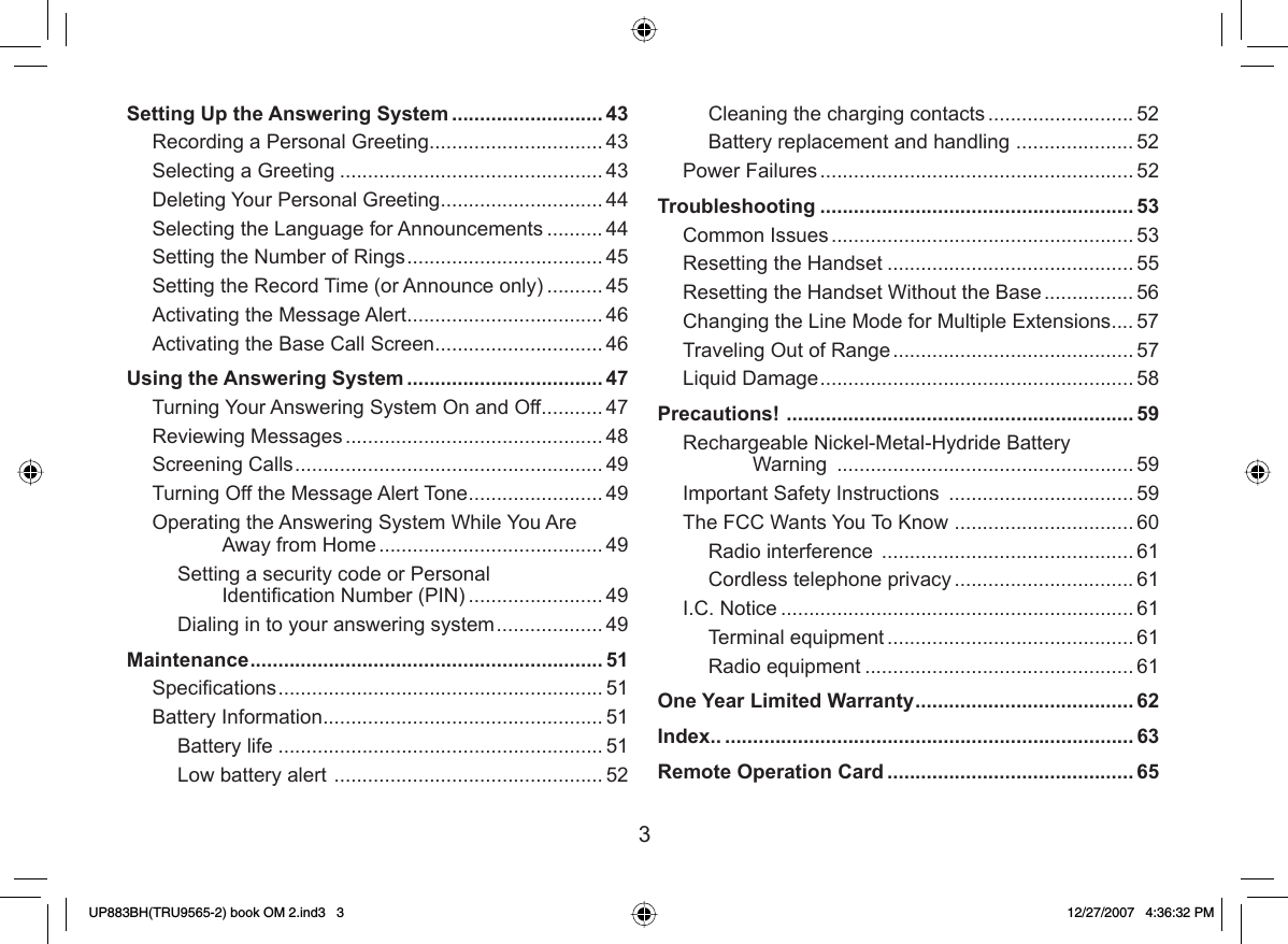 3Cleaning the charging contacts .......................... 52Battery replacement and handling  ..................... 52Power Failures ........................................................ 52Troubleshooting ........................................................ 53Common Issues ...................................................... 53Resetting the Handset ............................................ 55Resetting the Handset Without the Base ................ 56Changing the Line Mode for Multiple Extensions .... 57Traveling Out of Range ........................................... 57Liquid Damage ........................................................ 58Precautions!  .............................................................. 59Rechargeable Nickel-Metal-Hydride Battery Warning  ..................................................... 59Important Safety Instructions  ................................. 59The FCC Wants You To Know  ................................ 60Radio interference  ............................................. 61Cordless telephone privacy ................................ 61I.C. Notice ............................................................... 61Terminal equipment ............................................ 61Radio equipment ................................................ 61One Year Limited Warranty ....................................... 62Index.. ......................................................................... 63Remote Operation Card ............................................ 65Setting Up the Answering System ........................... 43Recording a Personal Greeting ............................... 43Selecting a Greeting ............................................... 43Deleting Your Personal Greeting ............................. 44Selecting the Language for Announcements .......... 44Setting the Number of Rings ................................... 45Setting the Record Time (or Announce only) .......... 45Activating the Message Alert ................................... 46Activating the Base Call Screen .............................. 46Using the Answering System ................................... 47Turning Your Answering System On and Off ........... 47Reviewing Messages .............................................. 48Screening Calls ....................................................... 49Turning Off the Message Alert Tone ........................49Operating the Answering System While You Are Away from Home ........................................ 49Setting a security code or Personal Identiﬁ cation Number (PIN) ........................ 49Dialing in to your answering system ................... 49Maintenance ............................................................... 51Speciﬁ cations .......................................................... 51Battery Information .................................................. 51Battery life ..........................................................51Low battery alert  ................................................ 52UP883BH(TRU9565-2) book OM 2.ind3   3UP883BH(TRU9565-2) book OM 2.ind3   3 12/27/2007   4:36:32 PM12/27/2007   4:36:32 PM