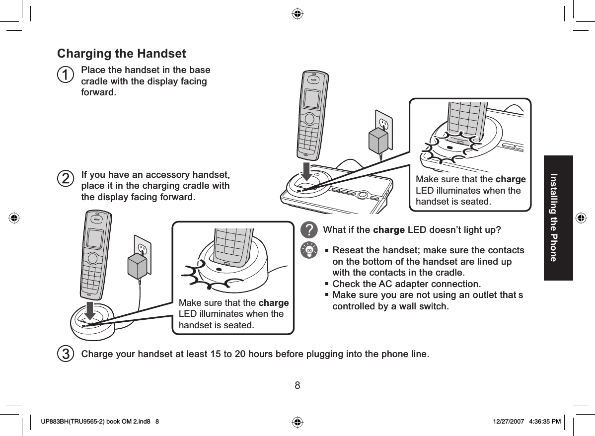 8Installing the PhoneCharging the HandsetPlace the handset in the base cradle with the display facing forward.If you have an accessory handset, place it in the charging cradle with the display facing forward.Charge your handset at least 15 to 20 hours before plugging into the phone line.Make sure that the charge LED illuminates when the handset is seated.What if the charge LED doesn’t light up?Reseat the handset; make sure the contacts on the bottom of the handset are lined up with the contacts in the cradle.Check the AC adapter connection.Make sure you are not using an outlet that s controlled by a wall switch.Make sure that the charge LED illuminates when the handset is seated.Place the handset in the base cradle with the display facing forward.If you have an accessory handset, place it in the charging cradle with the display facing forward.Charge your handset at least 15 to 20 hours before plugging into the phone line.Make sure that the charge LED illuminates when the handset is seated.What if the charge LED doesn’t light up?Reseat the handset; make sure the contacts on the bottom of the handset are lined up with the contacts in the cradle.Check the AC adapter connection.Make sure you are not using an outlet that s controlled by a wall switch.Make sure that the charge LED illuminates when the handset is seated.UP883BH(TRU9565-2) book OM 2.ind8   8UP883BH(TRU9565-2) book OM 2.ind8   8 12/27/2007   4:36:35 PM12/27/2007   4:36:35 PM