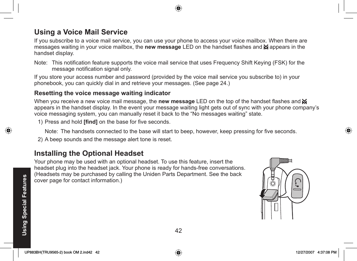 42Using Special Features Using a Voice Mail ServiceIf you subscribe to a voice mail service, you can use your phone to access your voice mailbox. When there are messages waiting in your voice mailbox, the new message LED on the handset ﬂ ashes and   appears in the handset display. Note: This notiﬁ cation feature supports the voice mail service that uses Frequency Shift Keying (FSK) for the message notiﬁ cation signal only.If you store your access number and password (provided by the voice mail service you subscribe to) in your phonebook, you can quickly dial in and retrieve your messages. (See page 24.)Resetting the voice message waiting indicatorWhen you receive a new voice mail message, the new message LED on the top of the handset ﬂ ashes and   appears in the handset display. In the event your message waiting light gets out of sync with your phone company’s voice messaging system, you can manually reset it back to the “No messages waiting” state.Press and hold [ﬁ nd] on the base for ﬁ ve seconds.Note:  The handsets connected to the base will start to beep, however, keep pressing for ﬁ ve seconds. A beep sounds and the message alert tone is reset.Installing the Optional  HeadsetYour phone may be used with an optional headset. To use this feature, insert the headset plug into the headset jack. Your phone is ready for hands-free conversations. (Headsets may be purchased by calling the Uniden Parts Department. See the back cover page for contact information.)1)2)UP883BH(TRU9565-2) book OM 2.ind42   42UP883BH(TRU9565-2) book OM 2.ind42   42 12/27/2007   4:37:08 PM12/27/2007   4:37:08 PM