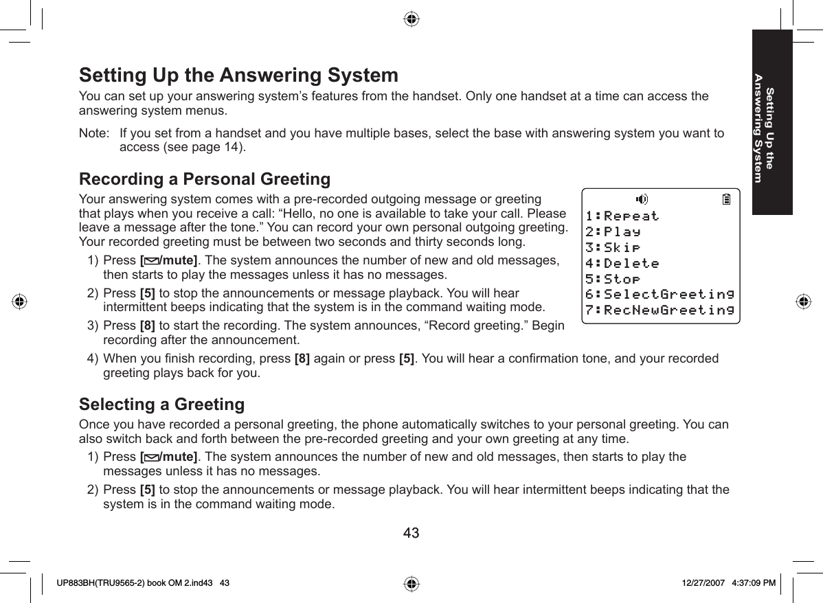 4343Setting Up the Answering System Setting Up the Answering SystemYou can set up your answering system’s features from the handset. Only one handset at a time can access the answering system menus.Note:  If you set from a handset and you have multiple bases, select the base with answering system you want to access (see page 14). Recording a Personal GreetingYour answering system comes with a pre-recorded outgoing message or greeting that plays when you receive a call: “Hello, no one is available to take your call. Please leave a message after the tone.” You can record your own personal outgoing greeting. Your recorded greeting must be between two seconds and thirty seconds long.Press [/mute]. The system announces the number of new and old messages, then starts to play the messages unless it has no messages. Press [5] to stop the announcements or message playback. You will hear intermittent beeps indicating that the system is in the command waiting mode.Press [8] to start the recording. The system announces, “Record greeting.” Begin recording after the announcement. When you ﬁ nish recording, press [8] again or press [5]. You will hear a conﬁ rmation tone, and your recorded greeting plays back for you. Selecting a GreetingOnce you have recorded a personal greeting, the phone automatically switches to your personal greeting. You can also switch back and forth between the pre-recorded greeting and your own greeting at any time.Press [/mute]. The system announces the number of new and old messages, then starts to play the messages unless it has no messages. Press [5] to stop the announcements or message playback. You will hear intermittent beeps indicating that the system is in the command waiting mode.1)2)3)4)1)2)4GRGCV2NC[5MKR&amp;GNGVG5VQR5GNGEV)TGGVKPI4GE0GY)TGGVKPI4GRGCV2NC[5MKR&amp;GNGVG5VQR5GNGEV)TGGVKPI4GE0GY)TGGVKPIUP883BH(TRU9565-2) book OM 2.ind43   43UP883BH(TRU9565-2) book OM 2.ind43   43 12/27/2007   4:37:09 PM12/27/2007   4:37:09 PM