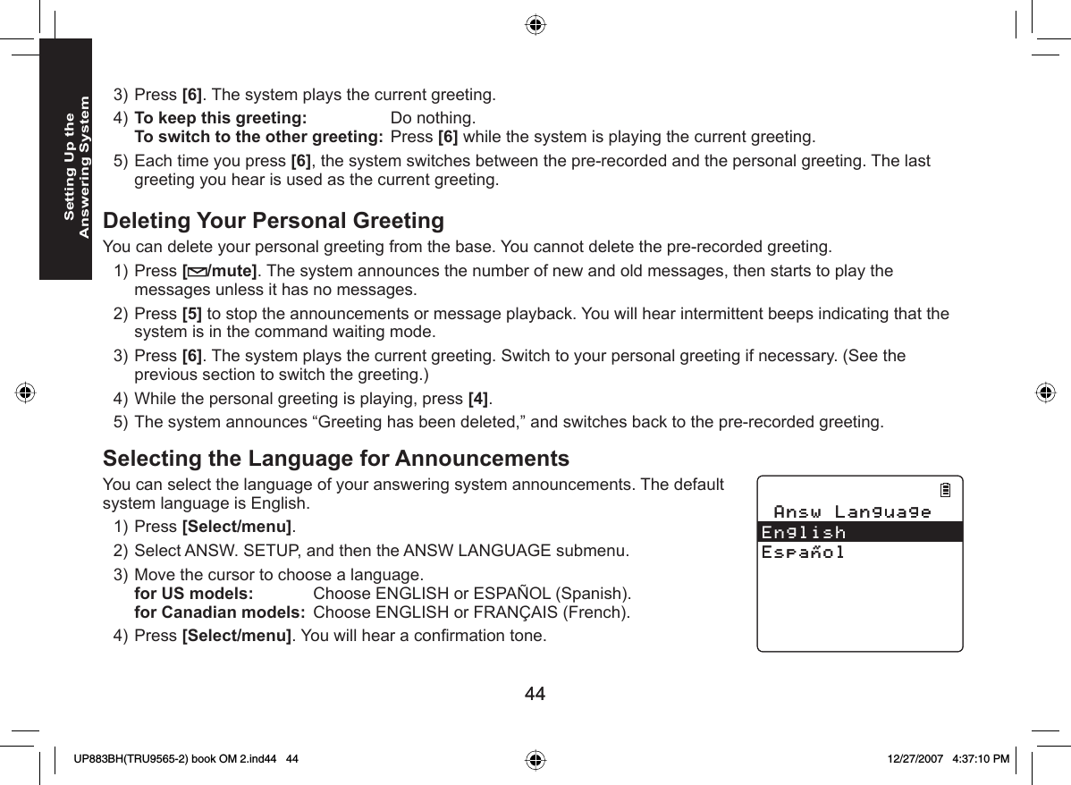 4444Setting Up the Answering SystemPress [6]. The system plays the current greeting.To keep this greeting: Do nothing.To switch to the other greeting: Press [6] while the system is playing the current greeting.Each time you press [6], the system switches between the pre-recorded and the personal greeting. The last greeting you hear is used as the current greeting. Deleting Your Personal GreetingYou can delete your personal greeting from the base. You cannot delete the pre-recorded greeting.Press [ /mute]. The system announces the number of new and old messages, then starts to play the messages unless it has no messages. Press [5] to stop the announcements or message playback. You will hear intermittent beeps indicating that the system is in the command waiting mode.Press [6]. The system plays the current greeting. Switch to your personal greeting if necessary. (See the previous section to switch the greeting.)While the personal greeting is playing, press [4].The system announces “Greeting has been deleted,” and switches back to the pre-recorded greeting.Selecting the  Language for AnnouncementsYou can select the language of your answering system announcements. The default system language is English.Press [Select/menu]. Select ANSW. SETUP, and then the ANSW LANGUAGE submenu.Move the cursor to choose a language.for US models:   Choose ENGLISH or ESPAÑOL (Spanish).for Canadian models:  Choose ENGLISH or FRANÇAIS (French).Press [Select/menu]. You will hear a conﬁ rmation tone.3)4)5)1)2)3)4)5)1)2)3)4)#PUY.CPIWCIG&apos;PINKUJ&apos;URC㩌QN#PUY.CPIWCIG&apos;PINKUJ&apos;URC㩌QNUP883BH(TRU9565-2) book OM 2.ind44   44UP883BH(TRU9565-2) book OM 2.ind44   44 12/27/2007   4:37:10 PM12/27/2007   4:37:10 PM