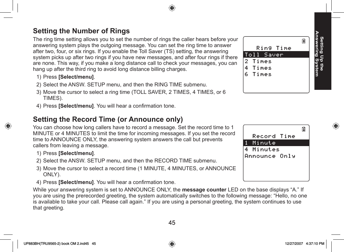 4545Setting Up the Answering SystemSetting the Number of RingsThe ring time setting allows you to set the number of rings the caller hears before your answering system plays the outgoing message. You can set the ring time to answer after two, four, or six rings. If you enable the Toll Saver (TS) setting, the answering system picks up after two rings if you have new messages, and after four rings if there are none. This way, if you make a long distance call to check your messages, you can hang up after the third ring to avoid long distance billing charges.Press [Select/menu]. Select the ANSW. SETUP menu, and then the RING TIME submenu.Move the cursor to select a ring time (TOLL SAVER, 2 TIMES, 4 TIMES, or 6 TIMES).Press [Select/menu]. You will hear a conﬁ rmation tone. Setting the Record Time (or Announce only)You can choose how long callers have to record a message. Set the record time to 1 MINUTE or 4 MINUTES to limit the time for incoming messages. If you set the record time to ANNOUNCE ONLY, the answering system answers the call but prevents callers from leaving a message.Press [Select/menu]. Select the ANSW. SETUP menu, and then the RECORD TIME submenu.Move the cursor to select a record time (1 MINUTE, 4 MINUTES, or ANNOUNCE ONLY).Press [Select/menu]. You will hear a conﬁ rmation tone. While your answering system is set to ANNOUNCE ONLY, the message counter LED on the base displays “A.” If you are using the prerecorded greeting, the system automatically switches to the following message: “Hello, no one is available to take your call. Please call again.” If you are using a personal greeting, the system continues to use that greeting.1)2)3)4)1)2)3)4)4KPI6KOG6QNN5CXGT6KOGU6KOGU6KOGU4KPI6KOG6QNN5CXGT6KOGU6KOGU6KOGU4GEQTF6KOG/KPWVG/KPWVGU#PPQWPEG1PN[4GEQTF6KOG/KPWVG/KPWVGU#PPQWPEG1PN[UP883BH(TRU9565-2) book OM 2.ind45   45UP883BH(TRU9565-2) book OM 2.ind45   45 12/27/2007   4:37:10 PM12/27/2007   4:37:10 PM