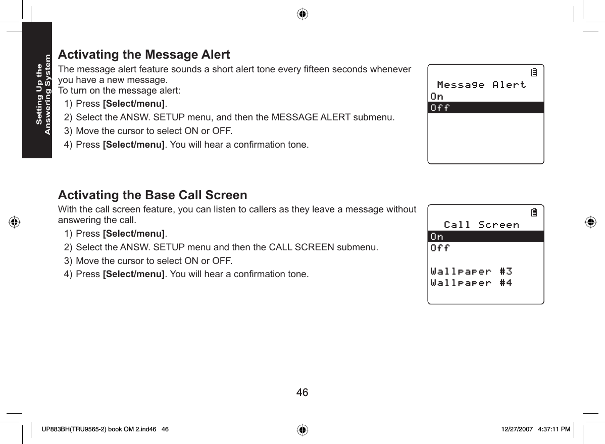 4646Setting Up the Answering SystemActivating the  Message AlertThe message alert feature sounds a short alert tone every ﬁ fteen seconds whenever you have a new message.To turn on the message alert:Press [Select/menu]. Select the ANSW. SETUP menu, and then the MESSAGE ALERT submenu.Move the cursor to select ON or OFF.Press [Select/menu]. You will hear a conﬁ rmation tone.   Activating the Base Call ScreenWith the call screen feature, you can listen to callers as they leave a message without answering the call.Press [Select/menu]. Select the ANSW. SETUP menu and then the CALL SCREEN submenu.Move the cursor to select ON or OFF.Press [Select/menu]. You will hear a conﬁ rmation tone. 1)2)3)4)1)2)3)4)/GUUCIG#NGTV1P1HH/GUUCIG#NGTV1P1HH%CNN5ETGGP1P1HH9CNNRCRGT9CNNRCRGT%CNN5ETGGP1P1HH9CNNRCRGT9CNNRCRGTUP883BH(TRU9565-2) book OM 2.ind46   46UP883BH(TRU9565-2) book OM 2.ind46   46 12/27/2007   4:37:11 PM12/27/2007   4:37:11 PM