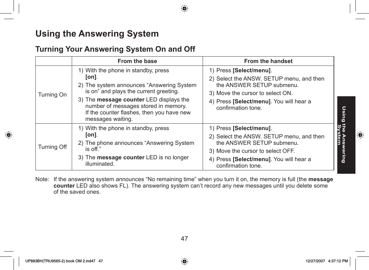 47Using the Answering SystemUsing the Answering System Turning Your Answering System On and OffFrom the base From the handsetTurning OnWith the phone in standby, press [on].The system announces “Answering System is on” and plays the current greeting.The message counter LED displays the number of messages stored in memory. If the counter ﬂ ashes, then you have new messages waiting.1)2)3)Press [Select/menu]. Select the ANSW. SETUP menu, and then the ANSWER SETUP submenu.Move the cursor to select ON.Press [Select/menu]. You will hear a conﬁ rmation tone.1)2)3)4)Turning OffWith the phone in standby, press [on].The phone announces “Answering System is off.”The message counter LED is no longer illuminated.1)2)3)Press [Select/menu]. Select the ANSW. SETUP menu, and then the ANSWER SETUP submenu.Move the cursor to select OFF.Press [Select/menu]. You will hear a conﬁ rmation tone.1)2)3)4)Note:   If the answering system announces “No remaining time” when you turn it on, the memory is full (the message counter LED also shows FL). The answering system can’t record any new messages until you delete some of the saved ones.UP883BH(TRU9565-2) book OM 2.ind47   47UP883BH(TRU9565-2) book OM 2.ind47   47 12/27/2007   4:37:12 PM12/27/2007   4:37:12 PM