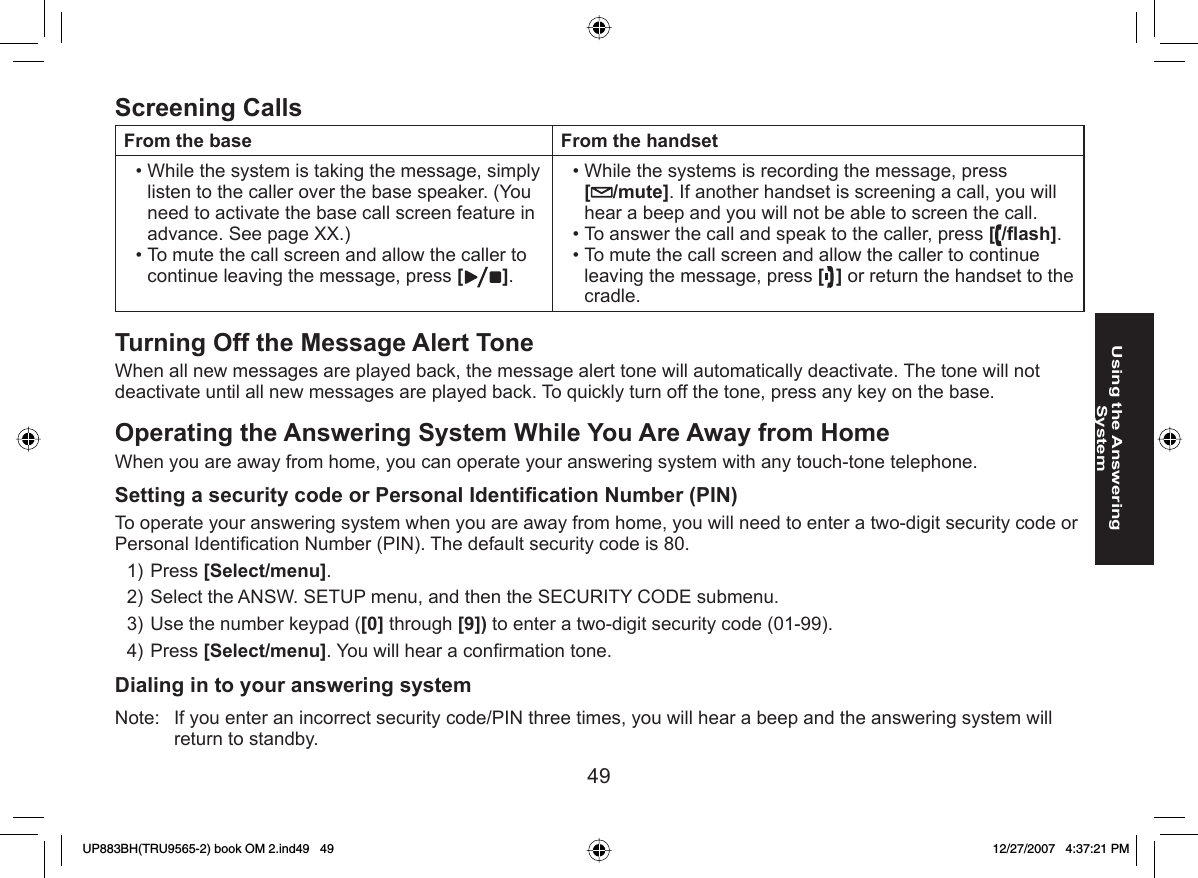 49Using the Answering System  Screening CallsFrom the base From the handsetWhile the system is taking the message, simply listen to the caller over the base speaker. (You need to activate the base call screen feature in advance. See page XX.) To mute the call screen and allow the caller to continue leaving the message, press [].••While the systems is recording the message, press [/mute]. If another handset is screening a call, you will hear a beep and you will not be able to screen the call.To answer the call and speak to the caller, press [/ﬂ ash].To mute the call screen and allow the caller to continue leaving the message, press [] or return the handset to the cradle.•••Turning Off the  Message Alert ToneWhen all new messages are played back, the message alert tone will automatically deactivate. The tone will not deactivate until all new messages are played back. To quickly turn off the tone, press any key on the base.Operating the Answering System While You Are  Away from HomeWhen you are away from home, you can operate your answering system with any touch-tone telephone.Setting a  security code or  Personal Identiﬁ cation Number (PIN)To operate your answering system when you are away from home, you will need to enter a two-digit security code or Personal Identiﬁ cation Number (PIN). The default security code is 80.Press [Select/menu]. Select the ANSW. SETUP menu, and then the SECURITY CODE submenu.Use the number keypad ([0] through [9]) to enter a two-digit security code (01-99).Press [Select/menu]. You will hear a conﬁ rmation tone. Dialing in to your answering systemNote:  If you enter an incorrect security code/PIN three times, you will hear a beep and the answering system will return to standby.1)2)3)4)UP883BH(TRU9565-2) book OM 2.ind49   49UP883BH(TRU9565-2) book OM 2.ind49   49 12/27/2007   4:37:21 PM12/27/2007   4:37:21 PM