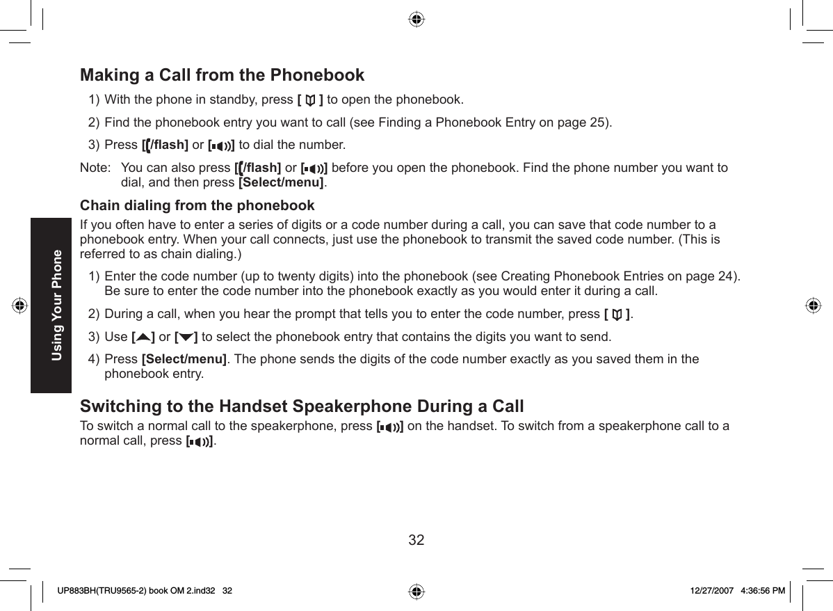 32Using Your Phone Making a Call from the  PhonebookWith the phone in standby, press [ ] to open the phonebook.Find the phonebook entry you want to call (see Finding a Phonebook Entry on page 25).Press [/ﬂ ash] or [ ] to dial the number.Note:  You can also press [/ﬂ ash] or [ ] before you open the phonebook. Find the phone number you want to dial, and then press [Select/menu]. Chain dialing from the phonebookIf you often have to enter a series of digits or a code number during a call, you can save that code number to a phonebook entry. When your call connects, just use the phonebook to transmit the saved code number. (This is referred to as chain dialing.) Enter the code number (up to twenty digits) into the phonebook (see Creating Phonebook Entries on page 24). Be sure to enter the code number into the phonebook exactly as you would enter it during a call. During a call, when you hear the prompt that tells you to enter the code number, press [].Use [ ] or [ ] to select the phonebook entry that contains the digits you want to send.Press [Select/menu]. The phone sends the digits of the code number exactly as you saved them in the phonebook entry.Switching to the Handset Speakerphone During a CallTo switch a normal call to the speakerphone, press [ ] on the handset. To switch from a speakerphone call to a normal call, press [].1)2)3)1)2)3)4)UP883BH(TRU9565-2) book OM 2.ind32   32UP883BH(TRU9565-2) book OM 2.ind32   32 12/27/2007   4:36:56 PM12/27/2007   4:36:56 PM