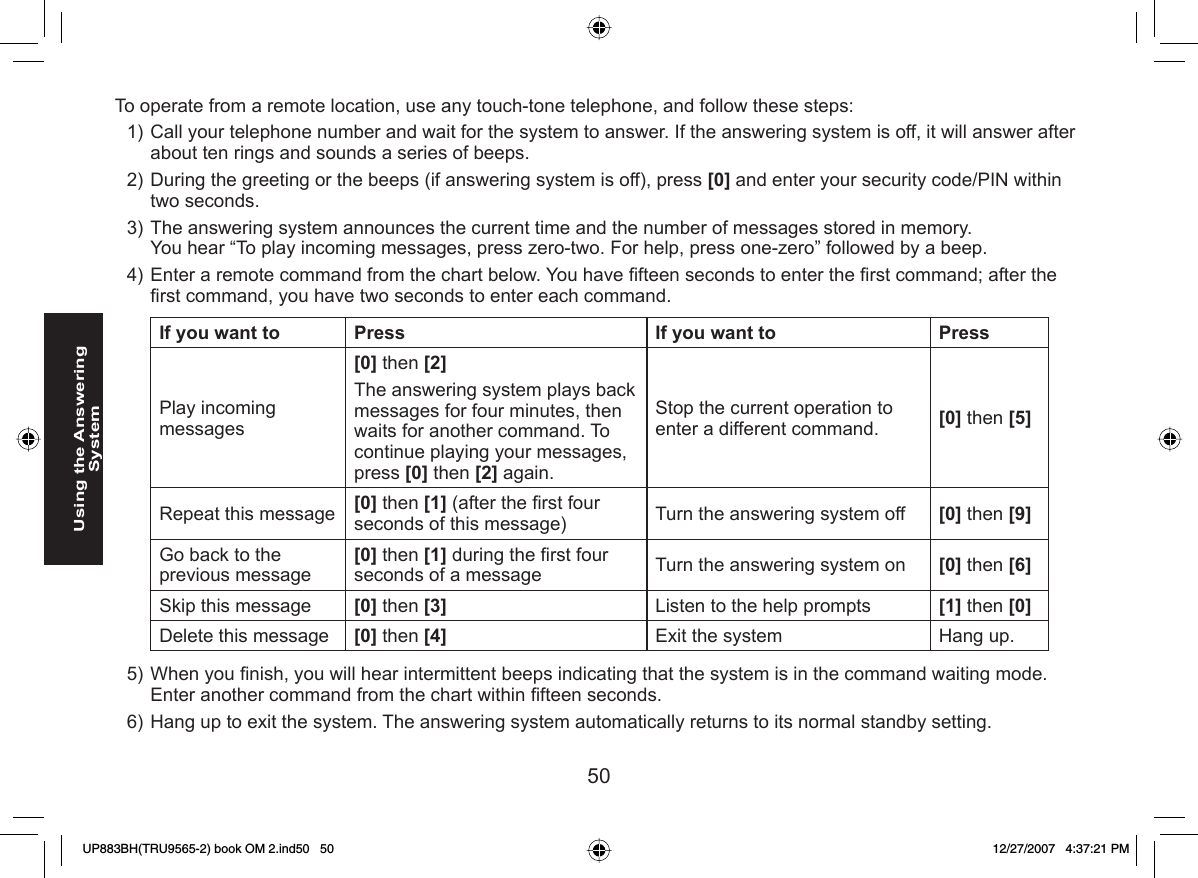 50Using the Answering SystemTo operate from a remote location, use any touch-tone telephone, and follow these steps:Call your telephone number and wait for the system to answer. If the answering system is off, it will answer after about ten rings and sounds a series of beeps.During the greeting or the beeps (if answering system is off), press [0] and enter your security code/PIN within two seconds.The answering system announces the current time and the number of messages stored in memory.You hear “To play incoming messages, press zero-two. For help, press one-zero” followed by a beep.Enter a remote command from the chart below. You have ﬁ fteen seconds to enter the ﬁ rst command; after the ﬁ rst command, you have two seconds to enter each command.If you want to Press If you want to PressPlay incoming messages[0] then [2] The answering system plays back messages for four minutes, then waits for another command. To continue playing your messages, press [0] then [2] again.Stop the current operation to enter a different command. [0] then [5]Repeat this message  [0] then [1] (after the ﬁ rst four seconds of this message) Turn the answering system off [0] then [9]Go back to the previous message[0] then [1] during the ﬁ rst four seconds of a message  Turn the answering system on [0] then [6]Skip this message [0] then [3] Listen to the help prompts [1] then [0]Delete this message [0] then [4] Exit the system Hang up.When you ﬁ nish, you will hear intermittent beeps indicating that the system is in the command waiting mode. Enter another command from the chart within ﬁ fteen seconds.Hang up to exit the system. The answering system automatically returns to its normal standby setting.1)2)3)4)5)6)UP883BH(TRU9565-2) book OM 2.ind50   50UP883BH(TRU9565-2) book OM 2.ind50   50 12/27/2007   4:37:21 PM12/27/2007   4:37:21 PM