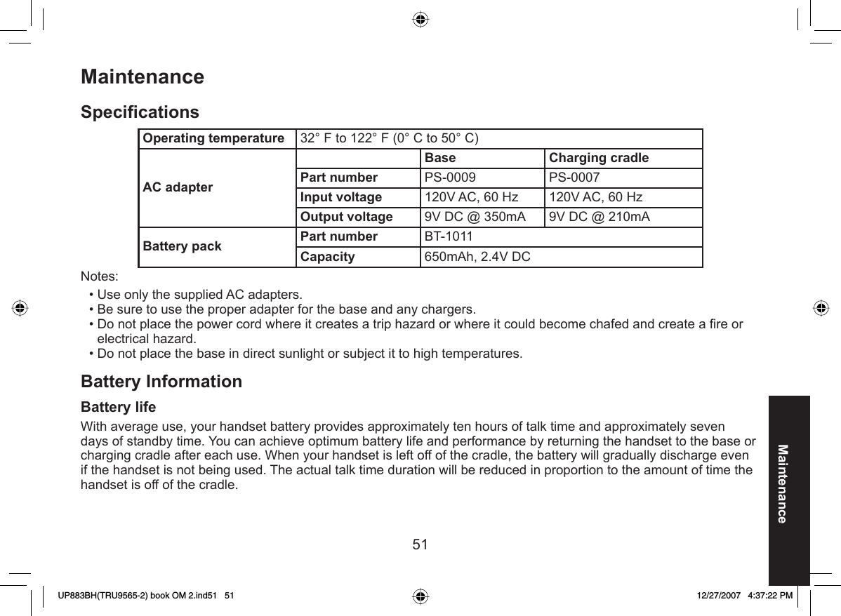 51Maintenance MaintenanceSpeciﬁ cationsOperating temperature 32° F to 122° F (0° C to 50° C)AC adapterBase Charging cradlePart number PS-0009 PS-0007Input voltage 120V AC, 60 Hz 120V AC, 60 HzOutput voltage 9V DC @ 350mA 9V DC @ 210mABattery pack Part number BT-1011Capacity 650mAh, 2.4V DC Notes:Use only the supplied AC adapters.Be sure to use the proper adapter for the base and any chargers.Do not place the power cord where it creates a trip hazard or where it could become chafed and create a ﬁ re or electrical hazard.Do not place the base in direct sunlight or subject it to high temperatures.Battery Information Battery lifeWith average use, your handset battery provides approximately ten hours of talk time and approximately seven days of standby time. You can achieve optimum battery life and performance by returning the handset to the base or charging cradle after each use. When your handset is left off of the cradle, the battery will gradually discharge even if the handset is not being used. The actual talk time duration will be reduced in proportion to the amount of time the handset is off of the cradle.••••UP883BH(TRU9565-2) book OM 2.ind51   51UP883BH(TRU9565-2) book OM 2.ind51   51 12/27/2007   4:37:22 PM12/27/2007   4:37:22 PM