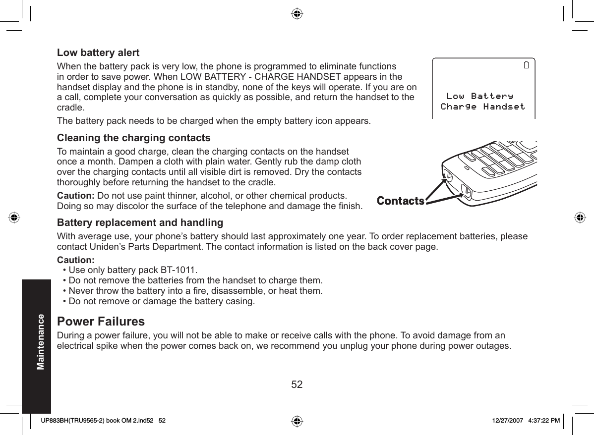 52Maintenance Low battery alert When the battery pack is very low, the phone is programmed to eliminate functions in order to save power. When LOW BATTERY - CHARGE HANDSET appears in the handset display and the phone is in standby, none of the keys will operate. If you are on a call, complete your conversation as quickly as possible, and return the handset to the cradle.The battery pack needs to be charged when the empty battery icon appears.Cleaning the charging contactsTo maintain a good charge, clean the charging contacts on the handset once a month. Dampen a cloth with plain water. Gently rub the damp cloth over the charging contacts until all visible dirt is removed. Dry the contacts thoroughly before returning the handset to the cradle.Caution: Do not use paint thinner, alcohol, or other chemical products. Doing so may discolor the surface of the telephone and damage the ﬁ nish. Battery  replacement and handling With average use, your phone’s battery should last approximately one year. To order replacement batteries, please contact Uniden’s Parts Department. The contact information is listed on the back cover page.Caution: Use only battery pack BT-1011.Do not remove the batteries from the handset to charge them. Never throw the battery into a ﬁ re, disassemble, or heat them. Do not remove or damage the battery casing.  Power FailuresDuring a power failure, you will not be able to make or receive calls with the phone. To avoid damage from an electrical spike when the power comes back on, we recommend you unplug your phone during power outages.••••.QY$CVVGT[%JCTIG*CPFUGV.QY$CVVGT[%JCTIG*CPFUGVUP883BH(TRU9565-2) book OM 2.ind52   52UP883BH(TRU9565-2) book OM 2.ind52   52 12/27/2007   4:37:22 PM12/27/2007   4:37:22 PM