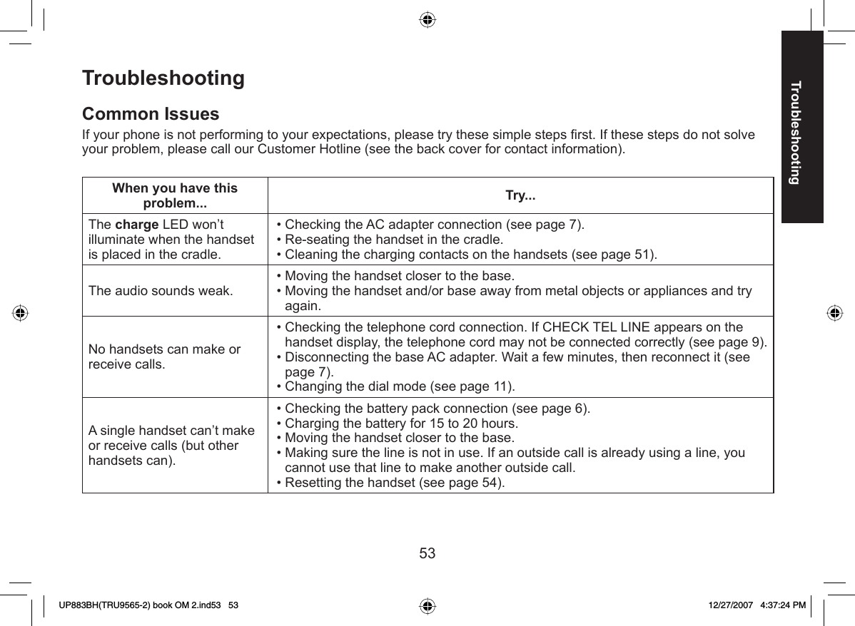 53Troubleshooting TroubleshootingCommon IssuesIf your phone is not performing to your expectations, please try these simple steps ﬁ rst. If these steps do not solve your problem, please call our Customer Hotline (see the back cover for contact information).When you have this problem... Try...The charge LED won’t illuminate when the handset is placed in the cradle.Checking the AC adapter connection (see page 7).Re-seating the handset in the cradle. Cleaning the charging contacts on the handsets (see page 51). •••The audio sounds weak. Moving the handset closer to the base.Moving the handset and/or base away from metal objects or appliances and try again.••No handsets can make or receive calls. Checking the telephone cord connection. If CHECK TEL LINE appears on the handset display, the telephone cord may not be connected correctly (see page 9).Disconnecting the base AC adapter. Wait a few minutes, then reconnect it (see page 7).Changing the dial mode (see page 11).•••A single handset can’t make or receive calls (but other handsets can).Checking the battery pack connection (see page 6).Charging the battery for 15 to 20 hours.Moving the handset closer to the base.Making sure the line is not in use. If an outside call is already using a line, you cannot use that line to make another outside call.Resetting the handset (see page 54).•••••UP883BH(TRU9565-2) book OM 2.ind53   53UP883BH(TRU9565-2) book OM 2.ind53   53 12/27/2007   4:37:24 PM12/27/2007   4:37:24 PM