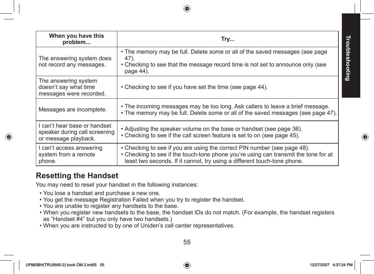 55TroubleshootingWhen you have this problem... Try...The answering system does not record any messages.The memory may be full. Delete some or all of the saved messages (see page 47).Checking to see that the message record time is not set to announce only (see page 44).••The answering system doesn’t say what time messages were recorded.Checking to see if you have set the time (see page 44).•Messages are incomplete.  The incoming messages may be too long. Ask callers to leave a brief message.The memory may be full. Delete some or all of the saved messages (see page 47).••I can’t hear base or handset speaker during call screening or message playback.Adjusting the speaker volume on the base or handset (see page 36).Checking to see if the call screen feature is set to on (see page 45).••I can’t access answering system from a remote phone. Checking to see if you are using the correct PIN number (see page 48).Checking to see if the touch-tone phone you’re using can transmit the tone for at least two seconds. If it cannot, try using a different touch-tone phone.•• Resetting the HandsetYou may need to reset your handset in the following instances:You lose a handset and purchase a new one.You get the message Registration Failed when you try to register the handset.You are unable to register any handsets to the base.When you register new handsets to the base, the handset IDs do not match. (For example, the handset registers as “Handset #4” but you only have two handsets.)When you are instructed to by one of Uniden’s call center representatives.•••••UP883BH(TRU9565-2) book OM 2.ind55   55UP883BH(TRU9565-2) book OM 2.ind55   55 12/27/2007   4:37:24 PM12/27/2007   4:37:24 PM