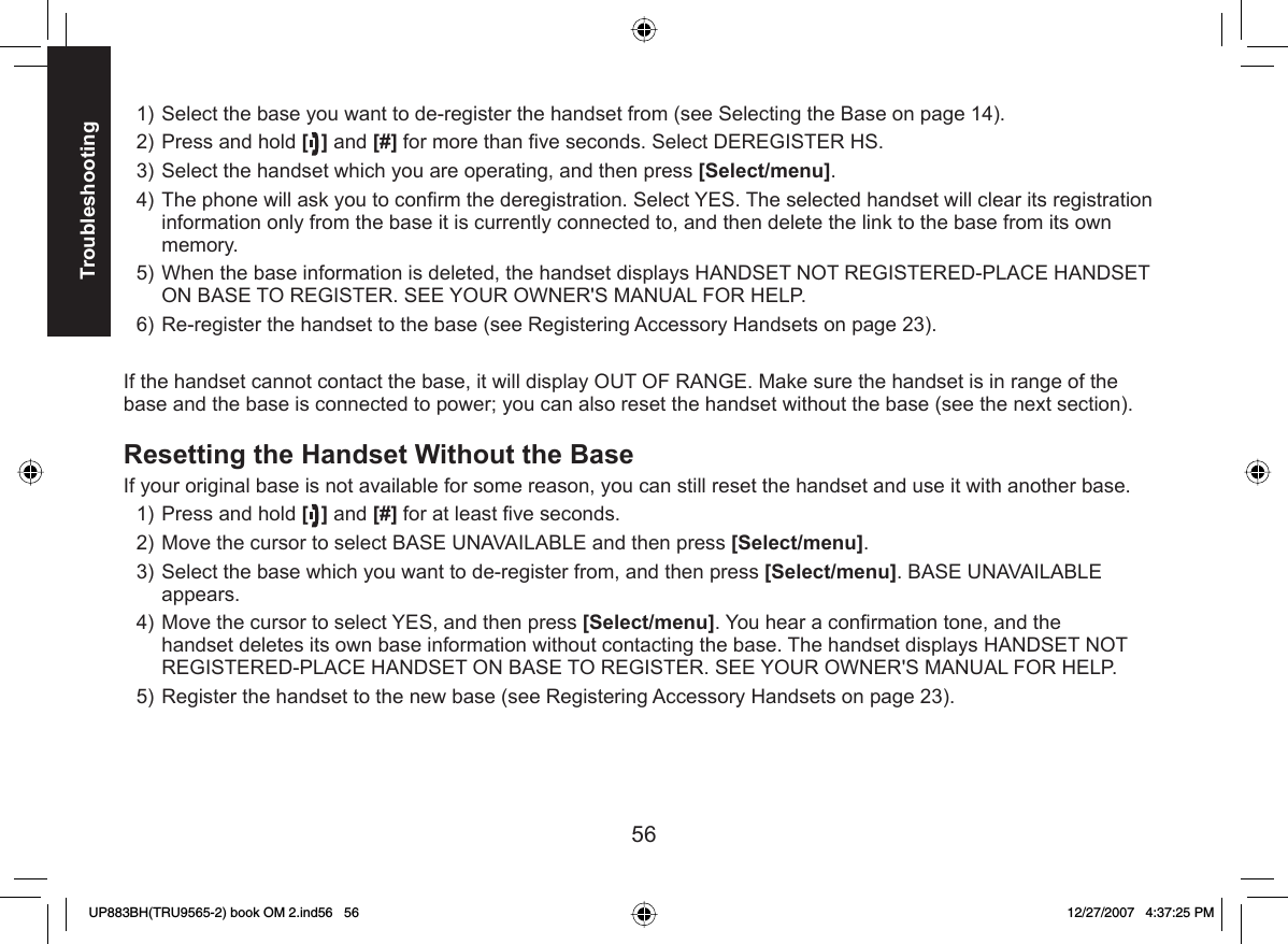 56TroubleshootingSelect the base you want to de-register the handset from (see Selecting the Base on page 14).Press and hold [] and [#] for more than ﬁ ve seconds. Select DEREGISTER HS.Select the handset which you are operating, and then press [Select/menu].The phone will ask you to conﬁ rm the deregistration. Select YES. The selected handset will clear its registration information only from the base it is currently connected to, and then delete the link to the base from its own memory.When the base information is deleted, the handset displays HANDSET NOT REGISTERED-PLACE HANDSET ON BASE TO REGISTER. SEE YOUR OWNER&apos;S MANUAL FOR HELP.Re-register the handset to the base (see Registering Accessory Handsets on page 23). If the handset cannot contact the base, it will display OUT OF RANGE. Make sure the handset is in range of the base and the base is connected to power; you can also reset the handset without the base (see the next section). Resetting the Handset Without the BaseIf your original base is not available for some reason, you can still reset the handset and use it with another base.Press and hold [] and [#] for at least ﬁ ve seconds.Move the cursor to select BASE UNAVAILABLE and then press [Select/menu].Select the base which you want to de-register from, and then press [Select/menu]. BASE UNAVAILABLE appears.Move the cursor to select YES, and then press [Select/menu]. You hear a conﬁ rmation tone, and the handset deletes its own base information without contacting the base. The handset displays HANDSET NOT REGISTERED-PLACE HANDSET ON BASE TO REGISTER. SEE YOUR OWNER&apos;S MANUAL FOR HELP. Register the handset to the new base (see Registering Accessory Handsets on page 23).1)2)3)4)5)6)1)2)3)4)5)UP883BH(TRU9565-2) book OM 2.ind56   56UP883BH(TRU9565-2) book OM 2.ind56   56 12/27/2007   4:37:25 PM12/27/2007   4:37:25 PM