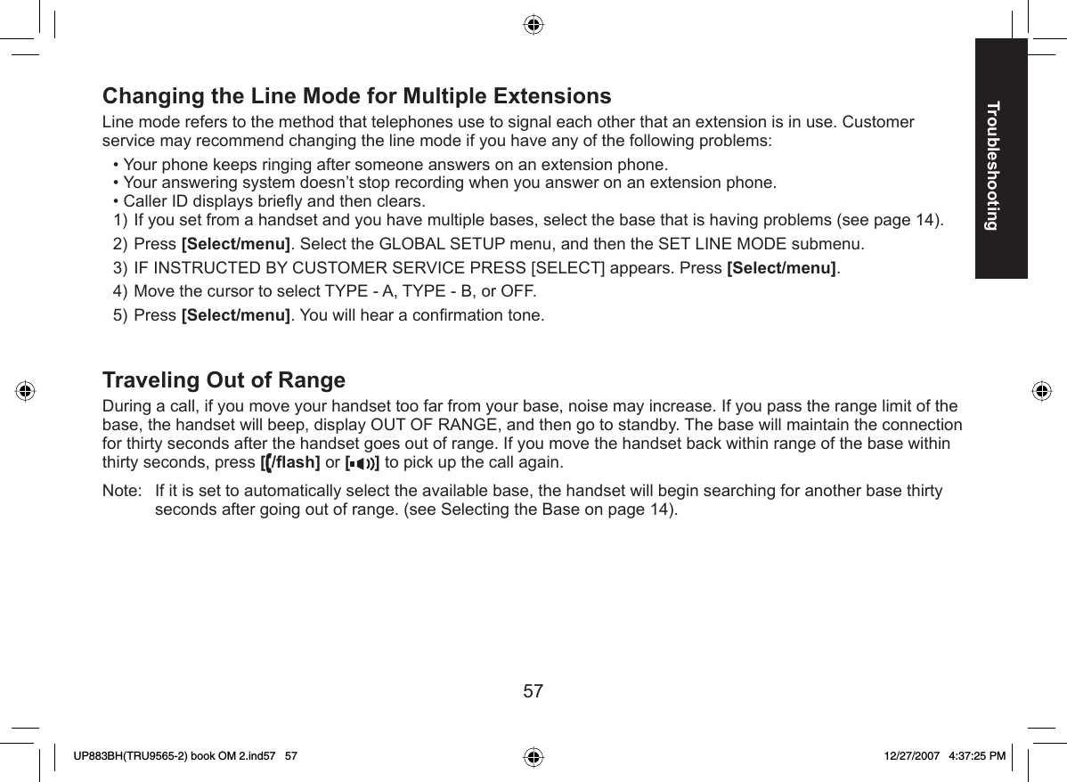 57TroubleshootingChanging the  Line Mode for Multiple ExtensionsLine mode refers to the method that telephones use to signal each other that an extension is in use. Customer service may recommend changing the line mode if you have any of the following problems:Your phone keeps ringing after someone answers on an extension phone.Your answering system doesn’t stop recording when you answer on an extension phone.Caller ID displays brieﬂ y and then clears.If you set from a handset and you have multiple bases, select the base that is having problems (see page 14).Press [Select/menu]. Select the GLOBAL SETUP menu, and then the SET LINE MODE submenu. IF INSTRUCTED BY CUSTOMER SERVICE PRESS [SELECT] appears. Press [Select/menu].Move the cursor to select TYPE - A, TYPE - B, or OFF.Press [Select/menu]. You will hear a conﬁ rmation tone.Traveling  Out of RangeDuring a call, if you move your handset too far from your base, noise may increase. If you pass the range limit of the base, the handset will beep, display OUT OF RANGE, and then go to standby. The base will maintain the connection for thirty seconds after the handset goes out of range. If you move the handset back within range of the base within thirty seconds, press [/ﬂ ash] or [ ] to pick up the call again.Note:  If it is set to automatically select the available base, the handset will begin searching for another base thirty seconds after going out of range. (see Selecting the Base on page 14).•••1)2)3)4)5)UP883BH(TRU9565-2) book OM 2.ind57   57UP883BH(TRU9565-2) book OM 2.ind57   57 12/27/2007   4:37:25 PM12/27/2007   4:37:25 PM