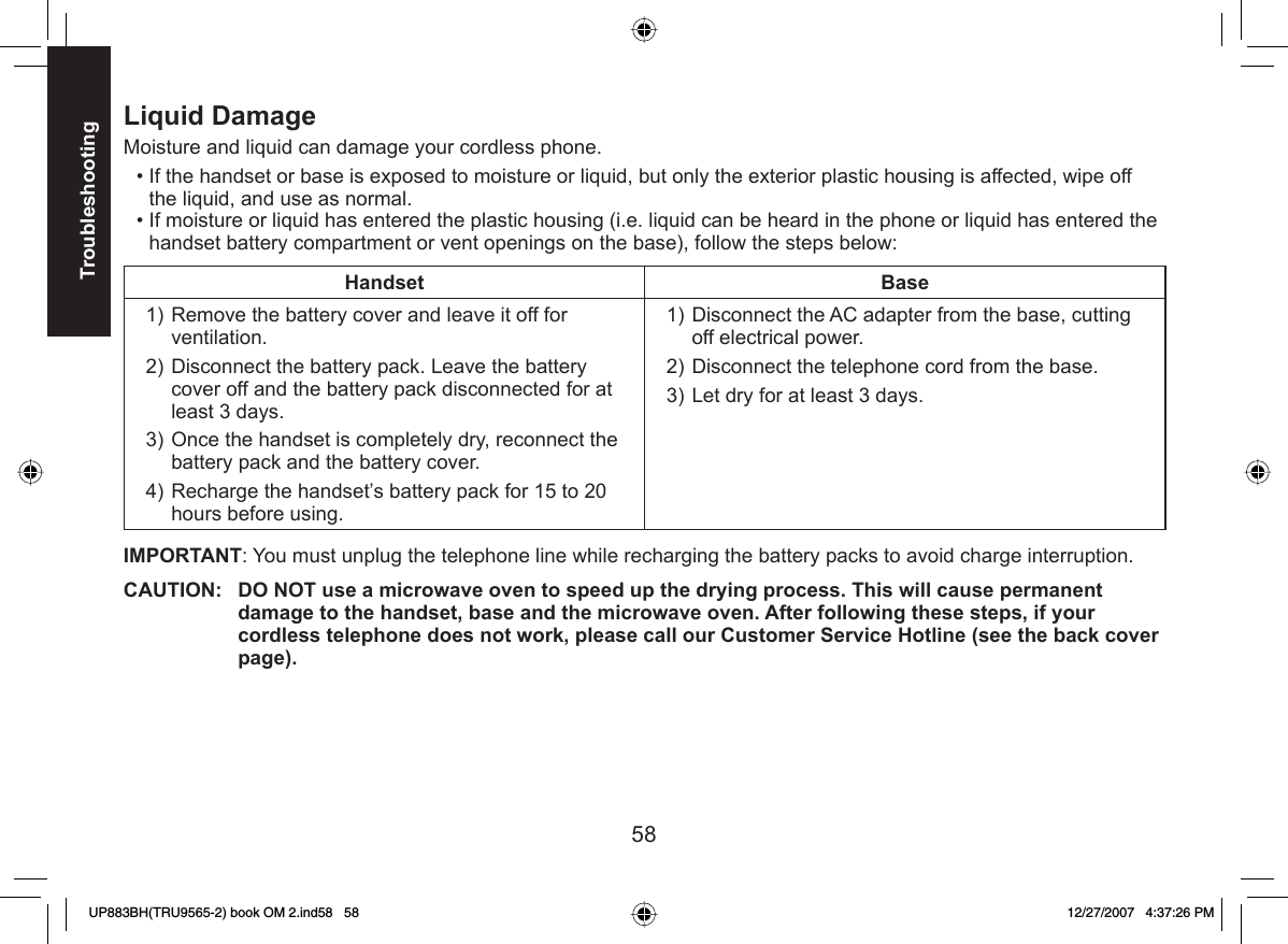 58Troubleshooting Liquid DamageMoisture and liquid can damage your cordless phone.If the handset or base is exposed to moisture or liquid, but only the exterior plastic housing is affected, wipe off the liquid, and use as normal. If moisture or liquid has entered the plastic housing (i.e. liquid can be heard in the phone or liquid has entered the handset battery compartment or vent openings on the base), follow the steps below:Handset BaseRemove the battery cover and leave it off for ventilation.Disconnect the battery pack. Leave the battery cover off and the battery pack disconnected for at least 3 days.Once the handset is completely dry, reconnect the battery pack and the battery cover.Recharge the handset’s battery pack for 15 to 20 hours before using. 1)2)3)4)Disconnect the AC adapter from the base, cutting off electrical power.Disconnect the telephone cord from the base.Let dry for at least 3 days. 1)2)3)IMPORTANT: You must unplug the telephone line while recharging the battery packs to avoid charge interruption.CAUTION:  DO NOT use a microwave oven to speed up the drying process. This will cause permanent damage to the handset, base and the microwave oven. After following these steps, if your cordless telephone does not work, please call our Customer Service Hotline (see the back cover page).••UP883BH(TRU9565-2) book OM 2.ind58   58UP883BH(TRU9565-2) book OM 2.ind58   58 12/27/2007   4:37:26 PM12/27/2007   4:37:26 PM