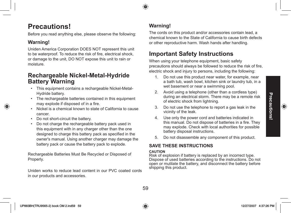 59Precautions!Precautions! Before you read anything else, please observe the following:Warning! Uniden America Corporation DOES NOT represent this unit to be waterproof. To reduce the risk of ﬁ re, electrical shock, or damage to the unit, DO NOT expose this unit to rain or moisture. Rechargeable Nickel-Metal-Hydride Battery Warning This equipment contains a rechargeable Nickel-Metal-Hydride battery. The rechargeable batteries contained in this equipment may explode if disposed of in a ﬁ re. Nickel is a chemical known to state of California to cause cancer. Do not short-circuit the battery. Do not charge the rechargeable battery pack used in this equipment with in any charger other than the one designed to charge this battery pack as speciﬁ ed in the owner&apos;s manual. Using another charger may damage the battery pack or cause the battery pack to explode. Rechargeable Batteries Must Be Recycled or Disposed of Properly.Uniden works to reduce lead content in our PVC coated cords in our products and accessories.•••••Warning! The cords on this product and/or accessories contain lead, a chemical known to the State of California to cause birth defects or other reproductive harm. Wash hands after handling.Important Safety Instructions  When using your telephone equipment, basic safety precautions should always be followed to reduce the risk of ﬁ re, electric shock and injury to persons, including the following: Do not use this product near water, for example, near a bath tub, wash bowl, kitchen sink or laundry tub, in a wet basement or near a swimming pool. Avoid using a telephone (other than a cordless type) during an electrical storm. There may be a remote risk of electric shock from lightning. Do not use the telephone to report a gas leak in the vicinity of the leak. Use only the power cord and batteries indicated in this manual. Do not dispose of batteries in a ﬁ re. They may explode. Check with local authorities for possible battery disposal instructions. Do not disassemble any component of this product.SAVE THESE INSTRUCTIONS CAUTION Risk of explosion if battery is replaced by an incorrect type. Dispose of used batteries according to the instructions. Do not open or mutilate the battery, and disconnect the battery before shipping this product.1.2.3.4.5.UP883BH(TRU9565-2) book OM 2.ind59   59UP883BH(TRU9565-2) book OM 2.ind59   59 12/27/2007   4:37:26 PM12/27/2007   4:37:26 PM