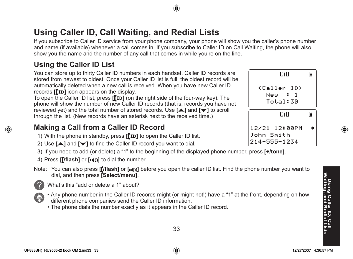 33Using Caller ID, Call Waiting, and Redial Lists Using  Caller ID, Call Waiting, and Redial ListsIf you subscribe to Caller ID service from your phone company, your phone will show you the caller’s phone number and name (if available) whenever a call comes in. If you subscribe to Caller ID on Call Waiting, the phone will also show you the name and the number of any call that comes in while you’re on the line.Using the Caller ID List You can store up to thirty Caller ID numbers in each handset. Caller ID records are stored from newest to oldest. Once your Caller ID list is full, the oldest record will be automatically deleted when a new call is received. When you have new Caller ID records [ ] icon appears on the display.To open the Caller ID list, press [] (on the right side of the four-way key). The phone will show the number of new Caller ID records (that is, records you have not reviewed yet) and the total number of stored records. Use [] and [ ] to scroll through the list. (New records have an asterisk next to the received time.) Making a Call from a Caller ID RecordWith the phone in standby, press [ ] to open the Caller ID list.Use [ ] and [ ] to ﬁ nd the Caller ID record you want to dial.If you need to add (or delete) a “1” to the beginning of the displayed phone number, press [*/tone]. Press [/ﬂ ash] or [ ] to dial the number.Note:  You can also press [ /ﬂ ash] or [ ] before you open the caller ID list. Find the phone number you want to dial, and then press [Select/menu].What’s this “add or delete a 1” about?Any phone number in the Caller ID records might (or might not!) have a “1” at the front, depending on how different phone companies send the Caller ID information. The phone dials the number exactly as it appears in the Caller ID record. 1)2)3)4)••%CNNGT+&amp; 0GY6QVCN%CNNGT+&amp; 0GY6QVCN2/,QJP5OKVJ2/,QJP5OKVJUP883BH(TRU9565-2) book OM 2.ind33   33UP883BH(TRU9565-2) book OM 2.ind33   33 12/27/2007   4:36:57 PM12/27/2007   4:36:57 PM