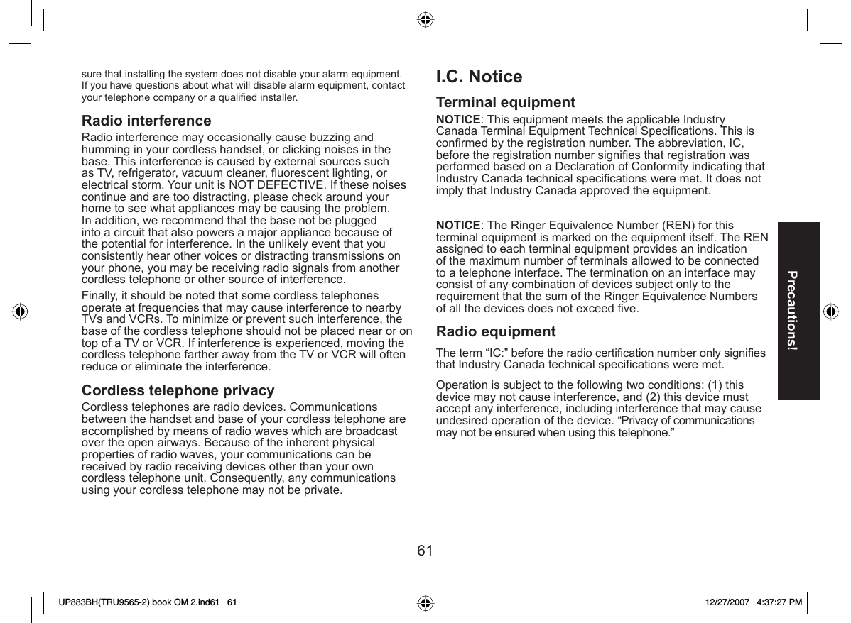 61Precautions!sure that installing the system does not disable your alarm equipment. If you have questions about what will disable alarm equipment, contact your telephone company or a qualiﬁ ed installer.Radio interference Radio interference may occasionally cause buzzing and humming in your cordless handset, or clicking noises in the base. This interference is caused by external sources such as TV, refrigerator, vacuum cleaner, ﬂ uorescent lighting, or electrical storm. Your unit is NOT DEFECTIVE. If these noises continue and are too distracting, please check around your home to see what appliances may be causing the problem. In addition, we recommend that the base not be plugged into a circuit that also powers a major appliance because of the potential for interference. In the unlikely event that you consistently hear other voices or distracting transmissions on your phone, you may be receiving radio signals from another cordless telephone or other source of interference.Finally, it should be noted that some cordless telephones operate at frequencies that may cause interference to nearby TVs and VCRs. To minimize or prevent such interference, the base of the cordless telephone should not be placed near or on top of a TV or VCR. If interference is experienced, moving the cordless telephone farther away from the TV or VCR will often reduce or eliminate the interference. Cordless telephone privacyCordless telephones are radio devices. Communications between the handset and base of your cordless telephone are accomplished by means of radio waves which are broadcast over the open airways. Because of the inherent physical properties of radio waves, your communications can be received by radio receiving devices other than your own cordless telephone unit. Consequently, any communications using your cordless telephone may not be private.I.C. NoticeTerminal equipmentNOTICE: This equipment meets the applicable Industry Canada Terminal Equipment Technical Speciﬁ cations. This is conﬁ rmed by the registration number. The abbreviation, IC, before the registration number signiﬁ es that registration was performed based on a Declaration of Conformity indicating that Industry Canada technical speciﬁ cations were met. It does not imply that Industry Canada approved the equipment.NOTICE: The Ringer Equivalence Number (REN) for this terminal equipment is marked on the equipment itself. The REN assigned to each terminal equipment provides an indication of the maximum number of terminals allowed to be connected to a telephone interface. The termination on an interface may consist of any combination of devices subject only to the requirement that the sum of the Ringer Equivalence Numbers of all the devices does not exceed ﬁ ve.Radio equipmentThe term “IC:” before the radio certiﬁ cation number only signiﬁ es that Industry Canada technical speciﬁ cations were met.Operation is subject to the following two conditions: (1) this device may not cause interference, and (2) this device must accept any interference, including interference that may cause undesired operation of the device. “Privacy of communications may not be ensured when using this telephone.”UP883BH(TRU9565-2) book OM 2.ind61   61UP883BH(TRU9565-2) book OM 2.ind61   61 12/27/2007   4:37:27 PM12/27/2007   4:37:27 PM