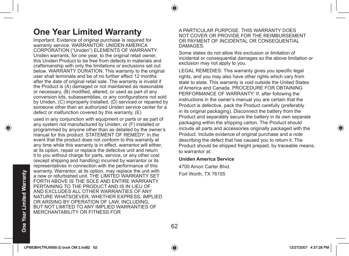 62One Year Limited WarrantyOne Year Limited  WarrantyImportant: Evidence of original purchase is required for warranty service. WARRANTOR: UNIDEN AMERICA CORPORATION (“Uniden”) ELEMENTS OF WARRANTY: Uniden warrants, for one year, to the original retail owner, this Uniden Product to be free from defects in materials and craftsmanship with only the limitations or exclusions set out below. WARRANTY DURATION: This warranty to the original user shall terminate and be of no further effect 12 months after the date of original retail sale. The warranty is invalid if the Product is (A) damaged or not maintained as reasonable or necessary, (B) modiﬁ ed, altered, or used as part of any conversion kits, subassemblies, or any conﬁ gurations not sold by Uniden, (C) improperly installed, (D) serviced or repaired by someone other than an authorized Uniden service center for a defect or malfunction covered by this warranty, (E)used in any conjunction with equipment or parts or as part of any system not manufactured by Uniden, or (F) installed or programmed by anyone other than as detailed by the owner’s manual for this product. STATEMENT OF REMEDY: In the event that the product does not conform to this warranty at any time while this warranty is in effect, warrantor will either, at its option, repair or replace the defective unit and return it to you without charge for parts, service, or any other cost (except shipping and handling) incurred by warrantor or its representatives in connection with the performance of this warranty. Warrantor, at its option, may replace the unit with a new or refurbished unit. THE LIMITED WARRANTY SET FORTH ABOVE IS THE SOLE AND ENTIRE WARRANTY PERTAINING TO THE PRODUCT AND IS IN LIEU OF AND EXCLUDES ALL OTHER WARRANTIES OF ANY NATURE WHATSOEVER, WHETHER EXPRESS, IMPLIED OR ARISING BY OPERATION OF LAW, INCLUDING, BUT NOT LIMITED TO ANY IMPLIED WARRANTIES OF MERCHANTABILITY OR FITNESS FORA PARTICULAR PURPOSE. THIS WARRANTY DOES NOT COVER OR PROVIDE FOR THE REIMBURSEMENT OR PAYMENT OF INCIDENTAL OR CONSEQUENTIAL DAMAGES. Some states do not allow this exclusion or limitation of incidental or consequential damages so the above limitation or exclusion may not apply to you.LEGAL REMEDIES: This warranty gives you speciﬁ c legal rights, and you may also have other rights which vary from state to state. This warranty is void outside the United States of America and Canada. PROCEDURE FOR OBTAINING PERFORMANCE OF WARRANTY: If, after following the instructions in the owner’s manual you are certain that the Product is defective, pack the Product carefully (preferably in its original packaging). Disconnect the battery from the Product and separately secure the battery in its own separate packaging within the shipping carton. The Product should include all parts and accessories originally packaged with the Product. Include evidence of original purchase and a note describing the defect that has caused you to return it. The Product should be shipped freight prepaid, by traceable means, to warrantor at: Uniden America Service4700 Amon Carter Blvd.Fort Worth, TX 76155UP883BH(TRU9565-2) book OM 2.ind62   62UP883BH(TRU9565-2) book OM 2.ind62   62 12/27/2007   4:37:28 PM12/27/2007   4:37:28 PM