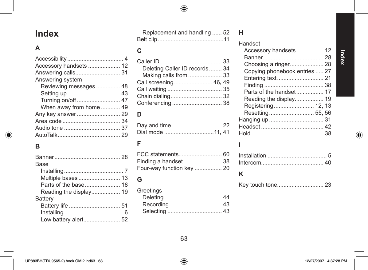 63IndexIndexAAccessibility ................................... 4Accessory handsets .................... 12Answering calls............................ 31Answering systemReviewing messages ............... 48Setting up ................................. 43Turning on/off ........................... 47When away from home ............ 49Any key answer ........................... 29Area code .................................... 34Audio tone ................................... 37AutoTalk ....................................... 29BBanner ......................................... 28BaseInstalling ..................................... 7Multiple bases .......................... 13Parts of the base ...................... 18Reading the display.................. 19BatteryBattery life ................................ 51Installing ..................................... 6Low battery alert....................... 52Replacement and handling ...... 52Belt clip .........................................11CCaller ID....................................... 33Deleting Caller ID records ........ 34Making calls from ..................... 33Call screening ........................ 46, 49Call waiting .................................. 35Chain dialing ................................ 32Conferencing ............................... 38DDay and time ............................... 22Dial mode ...............................11, 41FFCC statements........................... 60Finding a handset ........................ 38Four-way function key ................. 20GGreetingsDeleting .................................... 44Recording ................................. 43Selecting .................................. 43HHandsetAccessory handsets ................. 12Banner...................................... 28Choosing a ringer ..................... 28Copying phonebook entries ..... 27Entering text ............................. 21Finding ..................................... 38Parts of the handset ................. 17Reading the display.................. 19Registering ......................... 12, 13Resetting ............................ 55, 56Hanging up .................................. 31Headset ....................................... 42Hold ............................................. 38IInstallation ..................................... 5Intercom....................................... 40KKey touch tone............................. 23UP883BH(TRU9565-2) book OM 2.ind63   63UP883BH(TRU9565-2) book OM 2.ind63   63 12/27/2007   4:37:28 PM12/27/2007   4:37:28 PM