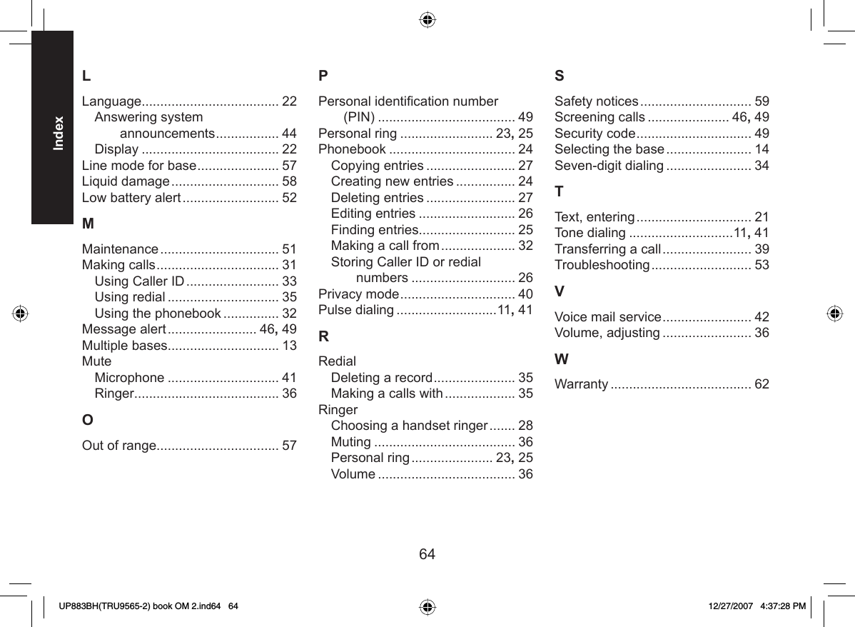 64IndexLLanguage..................................... 22Answering system announcements ................. 44Display ..................................... 22Line mode for base ...................... 57Liquid damage ............................. 58Low battery alert .......................... 52MMaintenance ................................ 51Making calls ................................. 31Using Caller ID ......................... 33Using redial .............................. 35Using the phonebook ............... 32Message alert ........................ 46, 49Multiple bases.............................. 13MuteMicrophone .............................. 41Ringer....................................... 36OOut of range................................. 57PPersonal identiﬁ cation number (PIN) ..................................... 49Personal ring ......................... 23, 25Phonebook .................................. 24Copying entries ........................ 27Creating new entries ................ 24Deleting entries ........................ 27Editing entries .......................... 26Finding entries.......................... 25Making a call from .................... 32Storing Caller ID or redial numbers ............................ 26Privacy mode ............................... 40Pulse dialing ...........................11, 41RRedialDeleting a record ...................... 35Making a calls with ................... 35RingerChoosing a handset ringer ....... 28Muting ...................................... 36Personal ring ...................... 23, 25Volume ..................................... 36SSafety notices .............................. 59Screening calls ...................... 46, 49Security code ............................... 49Selecting the base ....................... 14Seven-digit dialing ....................... 34TText, entering ............................... 21Tone dialing ............................11, 41Transferring a call ........................ 39Troubleshooting ........................... 53VVoice mail service ........................ 42Volume, adjusting ........................ 36WWarranty ...................................... 62UP883BH(TRU9565-2) book OM 2.ind64   64UP883BH(TRU9565-2) book OM 2.ind64   64 12/27/2007   4:37:28 PM12/27/2007   4:37:28 PM